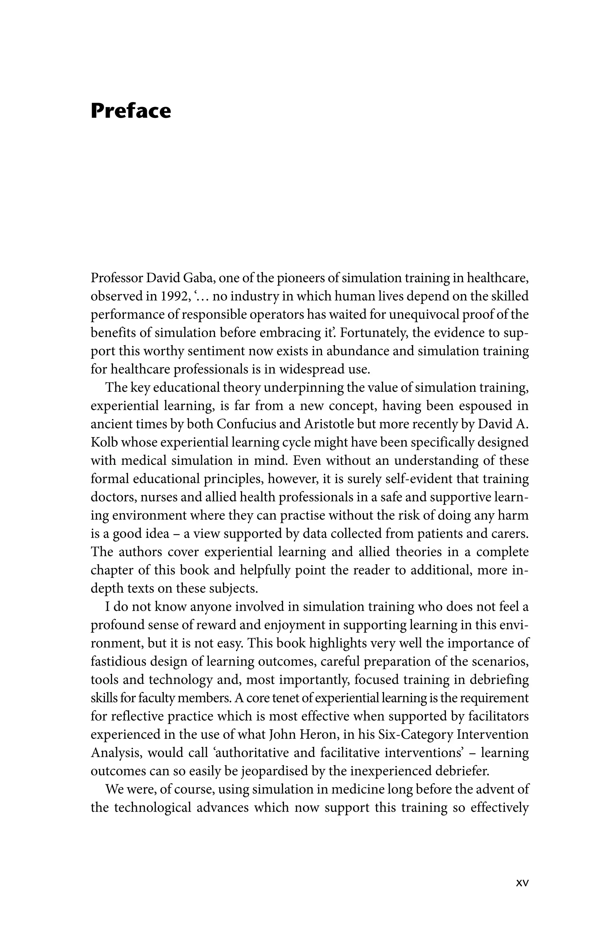 xv
Preface
Professor David Gaba, one of the pioneers of simulation training in healthcare,
observed in 1992, ‘… no industry in which human lives depend on the skilled
performance of responsible operators has waited for unequivocal proof of the
benefits of simulation before embracing it’. Fortunately, the evidence to sup-
port this worthy sentiment now exists in abundance and simulation training
for healthcare professionals is in widespread use.
The key educational theory underpinning the value of simulation training,
experiential learning, is far from a new concept, having been espoused in
ancient times by both Confucius and Aristotle but more recently by David A.
Kolb whose experiential learning cycle might have been specifically designed
with medical simulation in mind. Even without an understanding of these
formal educational principles, however, it is surely self‐evident that training
doctors, nurses and allied health professionals in a safe and supportive learn-
ing environment where they can practise without the risk of doing any harm
is a good idea – a view supported by data collected from patients and carers.
The authors cover experiential learning and allied theories in a complete
chapter of this book and helpfully point the reader to additional, more in‐
depth texts on these subjects.
I do not know anyone involved in simulation training who does not feel a
profound sense of reward and enjoyment in supporting learning in this envi-
ronment, but it is not easy. This book highlights very well the importance of
fastidious design of learning outcomes, careful preparation of the scenarios,
tools and technology and, most importantly, focused training in debriefing
skillsforfacultymembers.Acoretenetofexperientiallearningistherequirement
for reflective practice which is most effective when supported by facilitators
experienced in the use of what John Heron, in his Six‐Category Intervention
Analysis, would call ‘authoritative and facilitative interventions’ – learning
outcomes can so easily be jeopardised by the inexperienced debriefer.
We were, of course, using simulation in medicine long before the advent of
the technological advances which now support this training so effectively
 