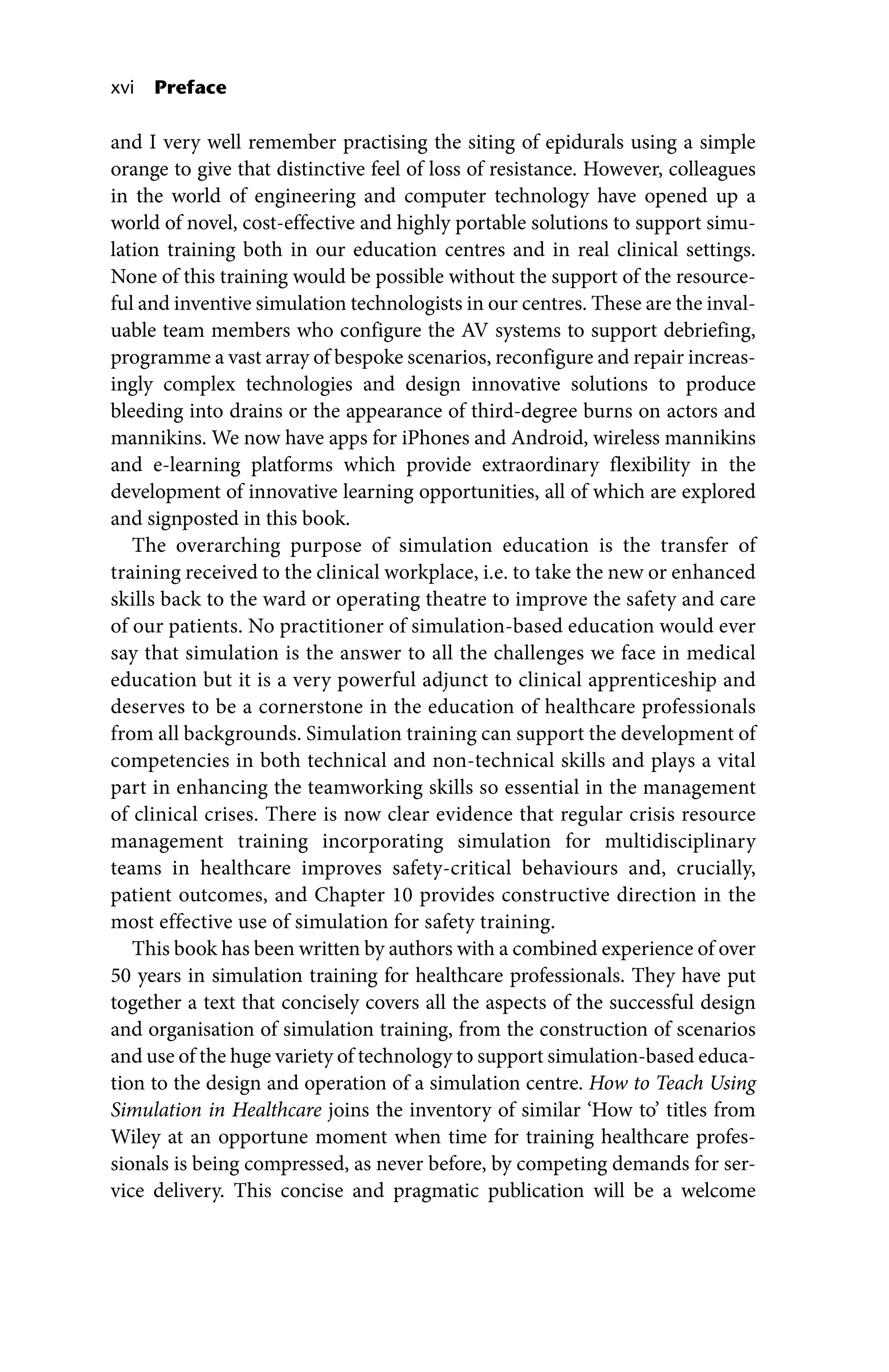 xvi Preface
and I very well remember practising the siting of epidurals using a simple
orange to give that distinctive feel of loss of resistance. However, colleagues
in the world of engineering and computer technology have opened up a
world of novel, cost‐effective and highly portable solutions to support simu-
lation training both in our education centres and in real clinical settings.
None of this training would be possible without the support of the resource-
ful and inventive simulation technologists in our centres. These are the inval-
uable team members who configure the AV systems to support debriefing,
programme a vast array of bespoke scenarios, reconfigure and repair increas-
ingly complex technologies and design innovative solutions to produce
bleeding into drains or the appearance of third‐degree burns on actors and
mannikins. We now have apps for iPhones and Android, wireless mannikins
and e‐learning platforms which provide extraordinary flexibility in the
development of innovative learning opportunities, all of which are explored
and signposted in this book.
The overarching purpose of simulation education is the transfer of
training received to the clinical workplace, i.e. to take the new or enhanced
skills back to the ward or operating theatre to improve the safety and care
of our patients. No practitioner of simulation‐based education would ever
say that simulation is the answer to all the challenges we face in medical
education but it is a very powerful adjunct to clinical apprenticeship and
deserves to be a cornerstone in the education of healthcare professionals
from all backgrounds. Simulation training can support the development of
competencies in both technical and non‐technical skills and plays a vital
part in enhancing the teamworking skills so essential in the management
of clinical crises. There is now clear evidence that regular crisis resource
management training incorporating simulation for multidisciplinary
teams in healthcare improves safety‐critical behaviours and, crucially,
patient outcomes, and Chapter 10 provides constructive direction in the
most effective use of simulation for safety training.
This book has been written by authors with a combined experience of over
50 years in simulation training for healthcare professionals. They have put
together a text that concisely covers all the aspects of the successful design
and organisation of simulation training, from the construction of scenarios
and use of the huge variety of technology to support simulation‐based educa-
tion to the design and operation of a simulation centre. How to Teach Using
Simulation in Healthcare joins the inventory of similar ‘How to’ titles from
Wiley at an opportune moment when time for training healthcare profes-
sionals is being compressed, as never before, by competing demands for ser-
vice delivery. This concise and pragmatic publication will be a welcome
 