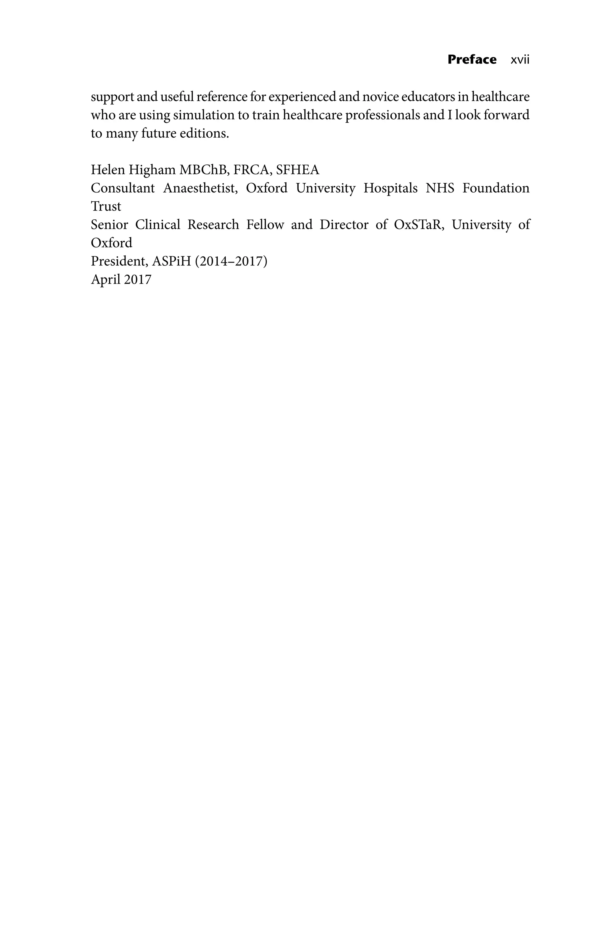 Preface xvii
support and useful reference for experienced and novice educators in healthcare
who are using simulation to train healthcare professionals and I look forward
to many future editions.
Helen Higham MBChB, FRCA, SFHEA
Consultant Anaesthetist, Oxford University Hospitals NHS Foundation
Trust
Senior Clinical Research Fellow and Director of OxSTaR, University of
Oxford
President, ASPiH (2014–2017)
April 2017
 