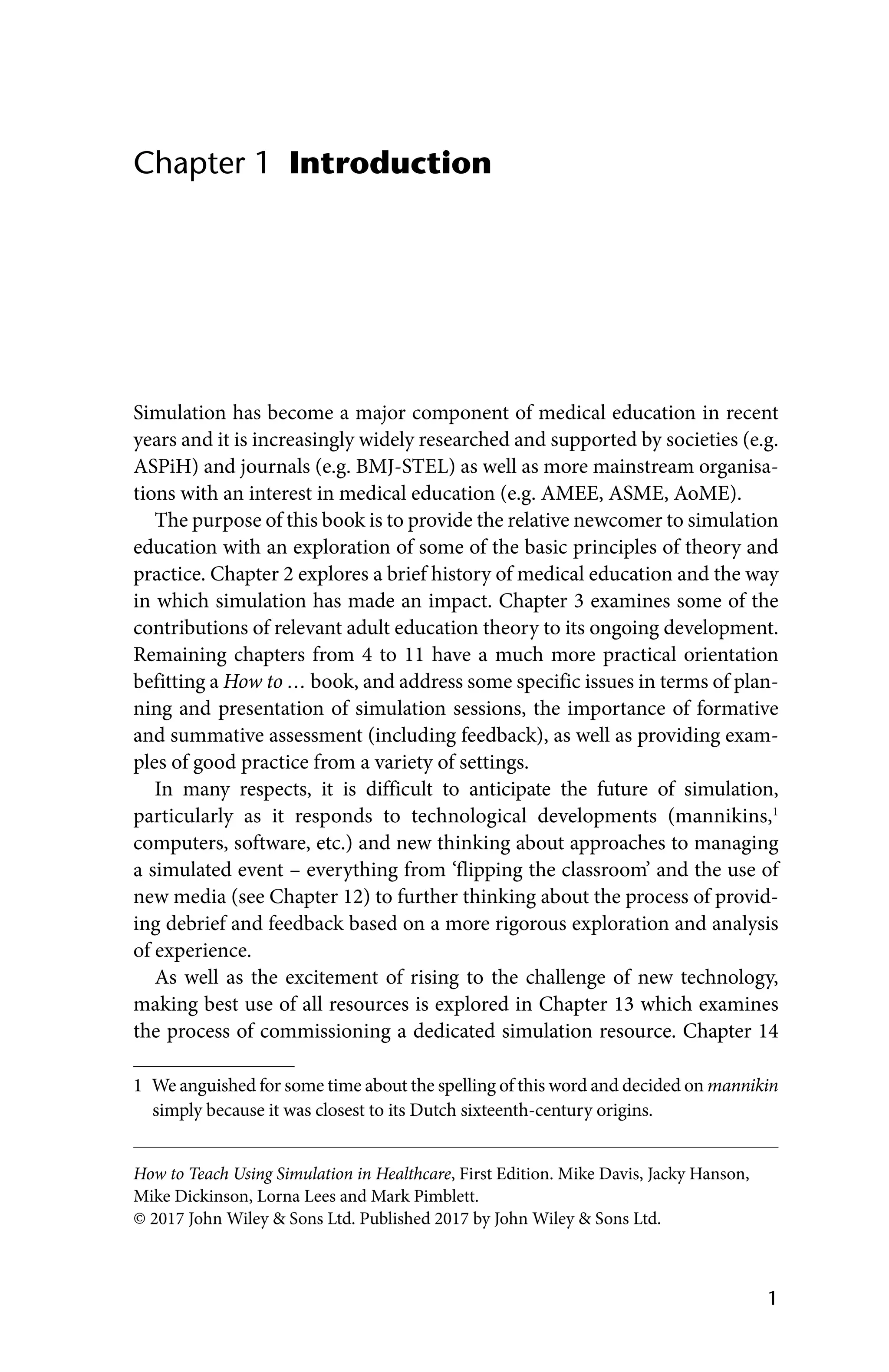 1
How to Teach Using Simulation in Healthcare, First Edition. Mike Davis, Jacky Hanson,
Mike Dickinson, Lorna Lees and Mark Pimblett.
© 2017 John Wiley  Sons Ltd. Published 2017 by John Wiley  Sons Ltd.
Introduction
Chapter 1
Simulation has become a major component of medical education in recent
years and it is increasingly widely researched and supported by societies (e.g.
ASPiH) and journals (e.g. BMJ‐STEL) as well as more mainstream organisa-
tions with an interest in medical education (e.g. AMEE, ASME, AoME).
The purpose of this book is to provide the relative newcomer to simulation
education with an exploration of some of the basic principles of theory and
practice. Chapter 2 explores a brief history of medical education and the way
in which simulation has made an impact. Chapter 3 examines some of the
contributions of relevant adult education theory to its ongoing development.
Remaining chapters from 4 to 11 have a much more practical orientation
befitting a How to … book, and address some specific issues in terms of plan-
ning and presentation of simulation sessions, the importance of formative
and summative assessment (including feedback), as well as providing exam-
ples of good practice from a variety of settings.
In many respects, it is difficult to anticipate the future of simulation,
­
particularly as it responds to technological developments (mannikins,1
computers, software, etc.) and new thinking about approaches to managing
a simulated event – everything from ‘flipping the classroom’ and the use of
new media (see Chapter 12) to further thinking about the process of provid-
ing debrief and feedback based on a more rigorous exploration and analysis
of experience.
As well as the excitement of rising to the challenge of new technology,
making best use of all resources is explored in Chapter 13 which examines
the process of commissioning a dedicated simulation resource. Chapter 14
1 We anguished for some time about the spelling of this word and decided on mannikin
simply because it was closest to its Dutch sixteenth-century origins.
 