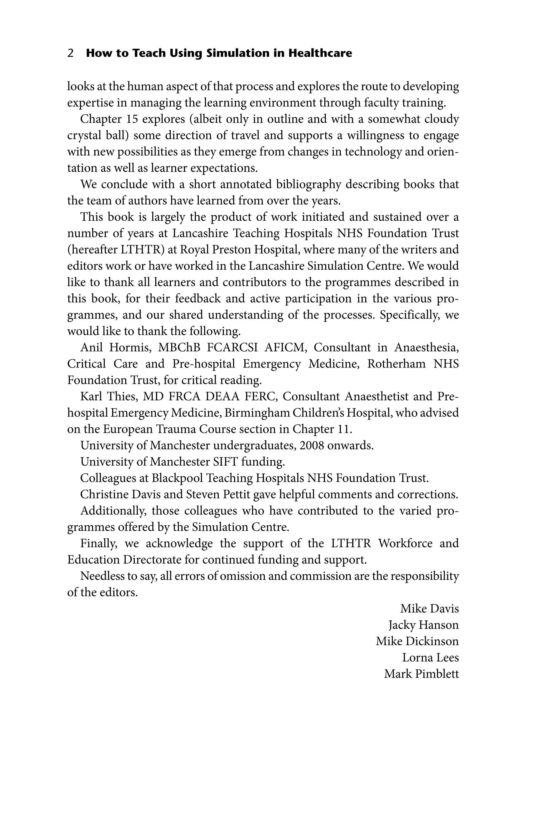 2 How to Teach Using Simulation in Healthcare
looks at the human aspect of that process and explores the route to developing
expertise in managing the learning environment through faculty training.
Chapter 15 explores (albeit only in outline and with a somewhat cloudy
crystal ball) some direction of travel and supports a willingness to engage
with new possibilities as they emerge from changes in technology and orien-
tation as well as learner expectations.
We conclude with a short annotated bibliography describing books that
the team of authors have learned from over the years.
This book is largely the product of work initiated and sustained over a
number of years at Lancashire Teaching Hospitals NHS Foundation Trust
(hereafter LTHTR) at Royal Preston Hospital, where many of the writers and
editors work or have worked in the Lancashire Simulation Centre. We would
like to thank all learners and contributors to the programmes described in
this book, for their feedback and active participation in the various pro-
grammes, and our shared understanding of the processes. Specifically, we
would like to thank the following.
Anil Hormis, MBChB FCARCSI AFICM, Consultant in Anaesthesia,
Critical Care and Pre‐hospital Emergency Medicine, Rotherham NHS
Foundation Trust, for critical reading.
Karl Thies, MD FRCA DEAA FERC, Consultant Anaesthetist and Pre‐
hospital Emergency Medicine, Birmingham Children’s Hospital, who advised
on the European Trauma Course section in Chapter 11.
University of Manchester undergraduates, 2008 onwards.
University of Manchester SIFT funding.
Colleagues at Blackpool Teaching Hospitals NHS Foundation Trust.
Christine Davis and Steven Pettit gave helpful comments and corrections.
Additionally, those colleagues who have contributed to the varied pro-
grammes offered by the Simulation Centre.
Finally, we acknowledge the support of the LTHTR Workforce and
Education Directorate for continued funding and support.
Needless to say, all errors of omission and commission are the responsibility
of the editors.
Mike Davis
Jacky Hanson
Mike Dickinson
Lorna Lees
Mark Pimblett
 