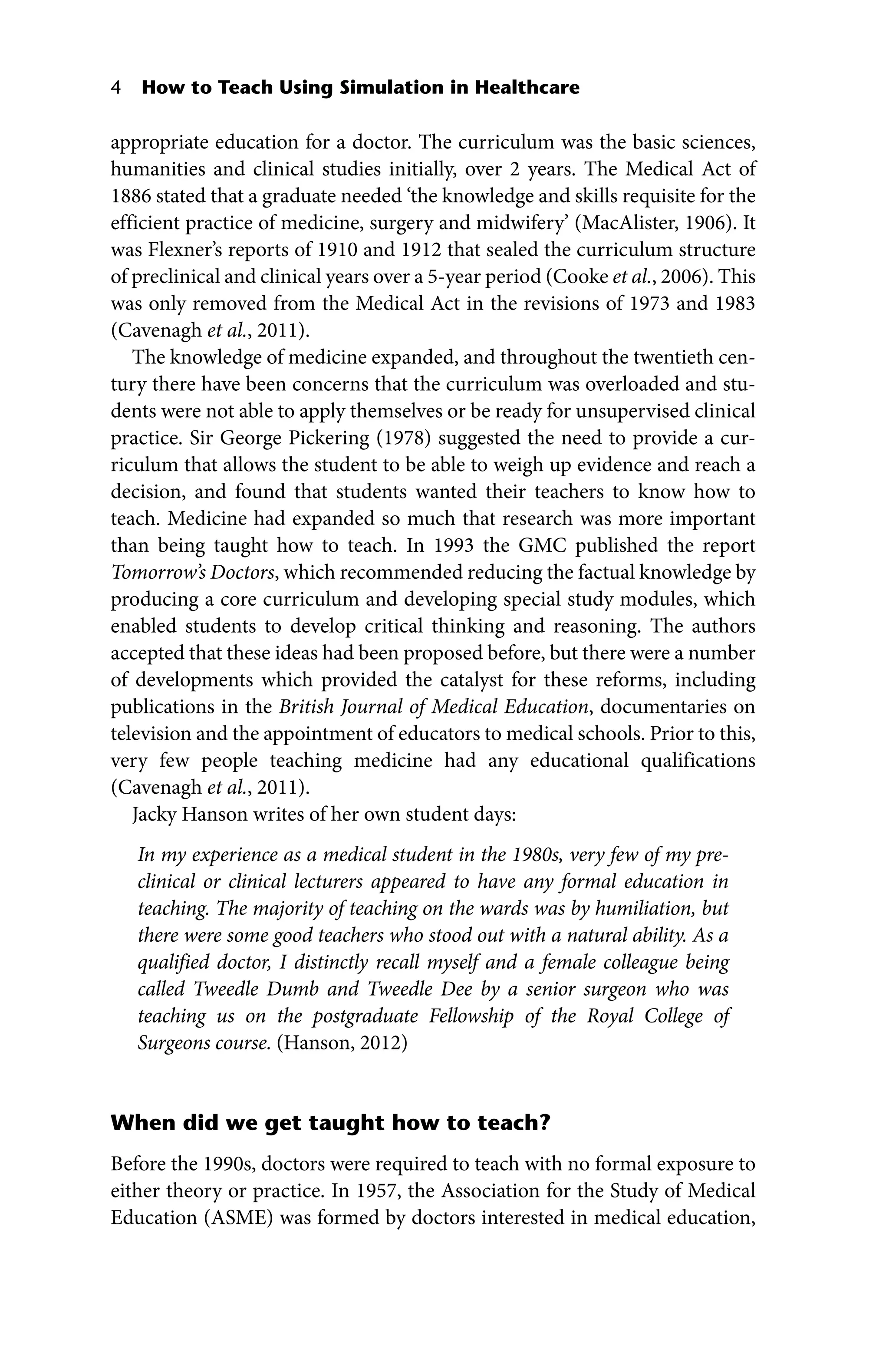 4 How to Teach Using Simulation in Healthcare
appropriate education for a doctor. The curriculum was the basic sciences,
humanities and clinical studies initially, over 2 years. The Medical Act of
1886 stated that a graduate needed ‘the knowledge and skills requisite for the
efficient practice of medicine, surgery and midwifery’ (MacAlister, 1906). It
was Flexner’s reports of 1910 and 1912 that sealed the curriculum structure
of preclinical and clinical years over a 5‐year period (Cooke et al., 2006). This
was only removed from the Medical Act in the revisions of 1973 and 1983
(Cavenagh et al., 2011).
The knowledge of medicine expanded, and throughout the twentieth cen-
tury there have been concerns that the curriculum was overloaded and stu-
dents were not able to apply themselves or be ready for unsupervised clinical
practice. Sir George Pickering (1978) suggested the need to provide a cur-
riculum that allows the student to be able to weigh up evidence and reach a
decision, and found that students wanted their teachers to know how to
teach. Medicine had expanded so much that research was more important
than being taught how to teach. In 1993 the GMC published the report
Tomorrow’s Doctors, which recommended reducing the factual knowledge by
producing a core curriculum and developing special study modules, which
enabled students to develop critical thinking and reasoning. The authors
accepted that these ideas had been proposed before, but there were a number
of developments which provided the catalyst for these reforms, including
publications in the British Journal of Medical Education, documentaries on
television and the appointment of educators to medical schools. Prior to this,
very few people teaching medicine had any educational qualifications
(Cavenagh et al., 2011).
Jacky Hanson writes of her own student days:
In my experience as a medical student in the 1980s, very few of my pre-
clinical or clinical lecturers appeared to have any formal education in
teaching. The majority of teaching on the wards was by humiliation, but
there were some good teachers who stood out with a natural ability. As a
qualified doctor, I distinctly recall myself and a female colleague being
called Tweedle Dumb and Tweedle Dee by a senior surgeon who was
teaching us on the postgraduate Fellowship of the Royal College of
Surgeons course. (Hanson, 2012)
When did we get taught how to teach?
Before the 1990s, doctors were required to teach with no formal exposure to
either theory or practice. In 1957, the Association for the Study of Medical
Education (ASME) was formed by doctors interested in medical education,
 