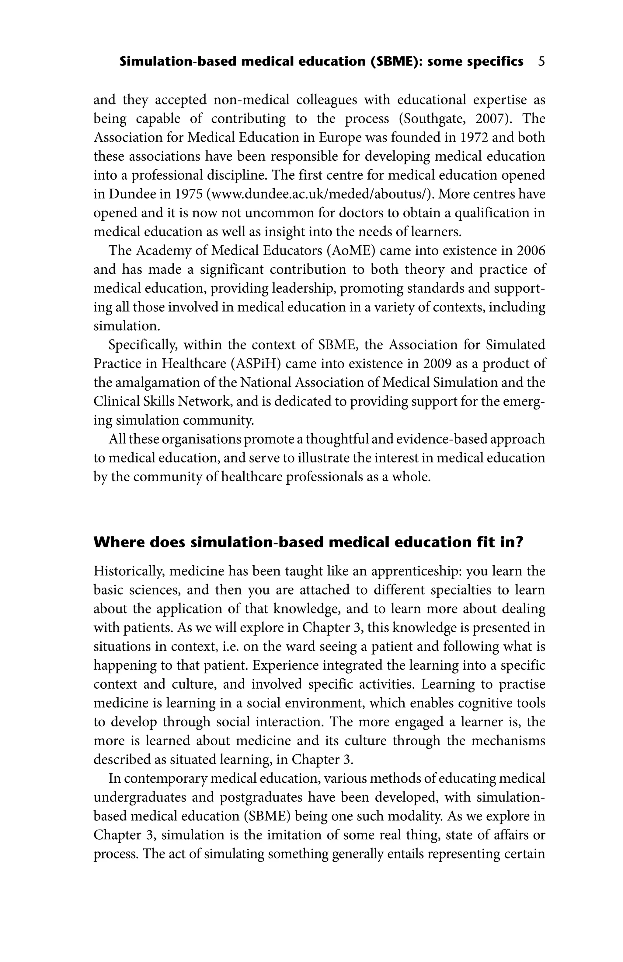 Simulation‐based medical education (SBME): some specifics 5
and they accepted non‐medical colleagues with educational expertise as
being capable of contributing to the process (Southgate, 2007). The
Association for Medical Education in Europe was founded in 1972 and both
these associations have been responsible for developing medical education
into a professional discipline. The first centre for medical education opened
in Dundee in 1975 (www.dundee.ac.uk/meded/aboutus/). More centres have
opened and it is now not uncommon for doctors to obtain a qualification in
medical education as well as insight into the needs of learners.
The Academy of Medical Educators (AoME) came into existence in 2006
and has made a significant contribution to both theory and practice of
medical education, providing leadership, promoting standards and support-
ing all those involved in medical education in a variety of contexts, including
simulation.
Specifically, within the context of SBME, the Association for Simulated
Practice in Healthcare (ASPiH) came into existence in 2009 as a product of
the amalgamation of the National Association of Medical Simulation and the
Clinical Skills Network, and is dedicated to providing support for the emerg-
ing simulation community.
All these organisations promote a thoughtful and evidence‐based approach
to medical education, and serve to illustrate the interest in medical education
by the community of healthcare professionals as a whole.
Where does simulation‐based medical education fit in?
Historically, medicine has been taught like an apprenticeship: you learn the
basic sciences, and then you are attached to different specialties to learn
about the application of that knowledge, and to learn more about dealing
with patients. As we will explore in Chapter 3, this knowledge is presented in
situations in context, i.e. on the ward seeing a patient and following what is
happening to that patient. Experience integrated the learning into a specific
context and culture, and involved specific activities. Learning to practise
medicine is learning in a social environment, which enables cognitive tools
to develop through social interaction. The more engaged a learner is, the
more is learned about medicine and its culture through the mechanisms
described as situated learning, in Chapter 3.
In contemporary medical education, various methods of educating medical
undergraduates and postgraduates have been developed, with simulation‐
based medical education (SBME) being one such modality. As we explore in
Chapter 3, simulation is the imitation of some real thing, state of affairs or
process. The act of simulating something generally entails representing certain
 
