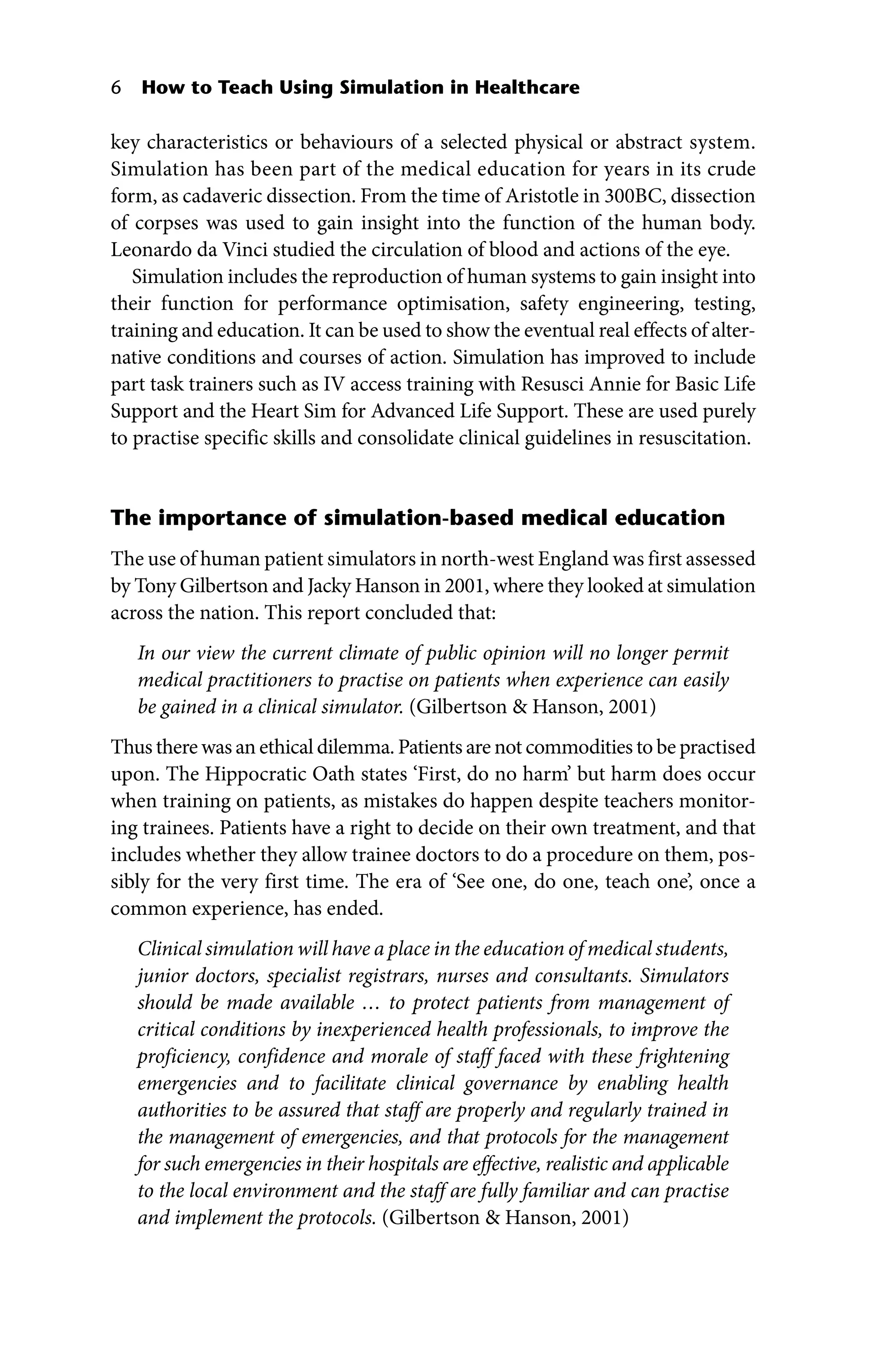 6 How to Teach Using Simulation in Healthcare
key characteristics or behaviours of a selected physical or abstract system.
Simulation has been part of the medical education for years in its crude
form, as cadaveric dissection. From the time of Aristotle in 300BC, dissection
of corpses was used to gain insight into the function of the human body.
Leonardo da Vinci studied the circulation of blood and actions of the eye.
Simulation includes the reproduction of human systems to gain insight into
their function for performance optimisation, safety engineering, testing,
training and education. It can be used to show the eventual real effects of alter-
native conditions and courses of action. Simulation has improved to include
part task trainers such as IV access training with Resusci Annie for Basic Life
Support and the Heart Sim for Advanced Life Support. These are used purely
to practise specific skills and consolidate clinical guidelines in resuscitation.
The importance of simulation‐based medical education
The use of human patient simulators in north‐west England was first assessed
by Tony Gilbertson and Jacky Hanson in 2001, where they looked at simulation
across the nation. This report concluded that:
In our view the current climate of public opinion will no longer permit
medical practitioners to practise on patients when experience can easily
be gained in a clinical simulator. (Gilbertson  Hanson, 2001)
Thus there was an ethical dilemma. Patients are not commodities to be practised
upon. The Hippocratic Oath states ‘First, do no harm’ but harm does occur
when training on patients, as mistakes do happen despite teachers monitor-
ing trainees. Patients have a right to decide on their own treatment, and that
includes whether they allow trainee doctors to do a procedure on them, pos-
sibly for the very first time. The era of ‘See one, do one, teach one’, once a
common experience, has ended.
Clinical simulation will have a place in the education of medical ­students,
junior doctors, specialist registrars, nurses and consultants. Simulators
should be made available … to protect patients from management of
critical conditions by inexperienced health professionals, to improve the
proficiency, confidence and morale of staff faced with these frightening
emergencies and to facilitate clinical governance by enabling health
authorities to be assured that staff are properly and regularly trained in
the management of emergencies, and that protocols for the management
for such emergencies in their hospitals are effective, realistic and applicable
to the local environment and the staff are fully familiar and can practise
and implement the protocols. (Gilbertson  Hanson, 2001)
 