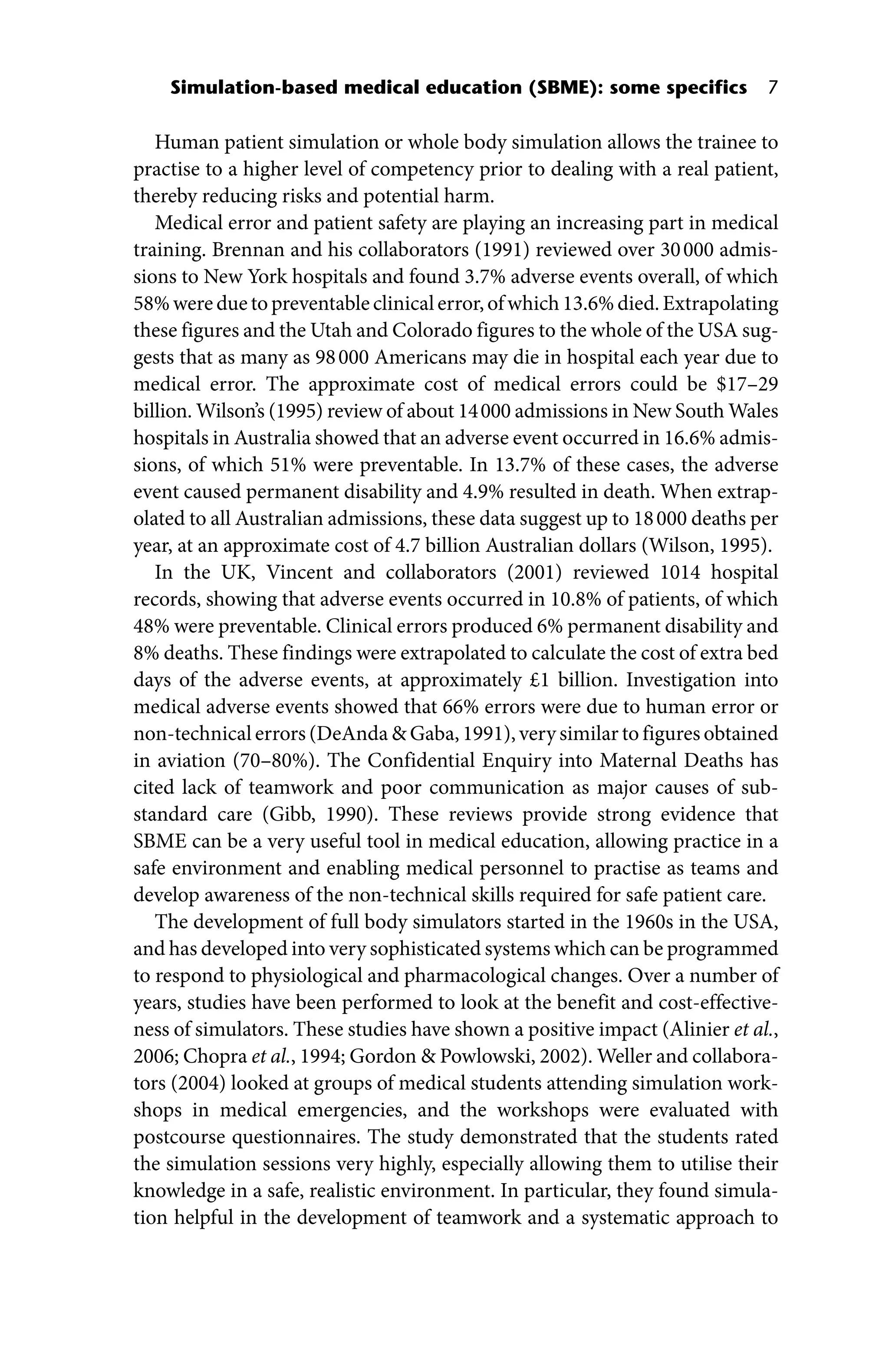Simulation‐based medical education (SBME): some specifics 7
Human patient simulation or whole body simulation allows the trainee to
practise to a higher level of competency prior to dealing with a real patient,
thereby reducing risks and potential harm.
Medical error and patient safety are playing an increasing part in medical
training. Brennan and his collaborators (1991) reviewed over 30000 admis-
sions to New York hospitals and found 3.7% adverse events overall, of which
58%wereduetopreventableclinicalerror,ofwhich13.6%died.Extrapolating
these figures and the Utah and Colorado figures to the whole of the USA sug-
gests that as many as 98000 Americans may die in hospital each year due to
medical error. The approximate cost of medical errors could be $17–29
­billion. Wilson’s (1995) review of about 14000 admissions in New South Wales
hospitals in Australia showed that an adverse event occurred in 16.6% admis-
sions, of which 51% were preventable. In 13.7% of these cases, the adverse
event caused permanent disability and 4.9% resulted in death. When extrap-
olated to all Australian admissions, these data suggest up to 18000 deaths per
year, at an approximate cost of 4.7 billion Australian dollars (Wilson, 1995).
In the UK, Vincent and collaborators (2001) reviewed 1014 hospital
records, showing that adverse events occurred in 10.8% of patients, of which
48% were preventable. Clinical errors produced 6% permanent disability and
8% deaths. These findings were extrapolated to calculate the cost of extra bed
days of the adverse events, at approximately £1 billion. Investigation into
medical adverse events showed that 66% errors were due to human error or
non‐technical errors (DeAnda  Gaba, 1991), very similar to figures obtained
in aviation (70–80%). The Confidential Enquiry into Maternal Deaths has
cited lack of teamwork and poor communication as major causes of sub-
standard care (Gibb, 1990). These reviews provide strong evidence that
SBME can be a very useful tool in medical education, allowing practice in a
safe environment and enabling medical personnel to practise as teams and
develop awareness of the non‐technical skills required for safe patient care.
The development of full body simulators started in the 1960s in the USA,
and has developed into very sophisticated systems which can be programmed
to respond to physiological and pharmacological changes. Over a number of
years, studies have been performed to look at the benefit and cost‐effective-
ness of simulators. These studies have shown a positive impact (Alinier et al.,
2006; Chopra et al., 1994; Gordon  Powlowski, 2002). Weller and collabora-
tors (2004) looked at groups of medical students attending simulation work-
shops in medical emergencies, and the workshops were evaluated with
postcourse questionnaires. The study demonstrated that the students rated
the simulation sessions very highly, especially allowing them to utilise their
knowledge in a safe, realistic environment. In particular, they found simula-
tion helpful in the development of teamwork and a systematic approach to
 
