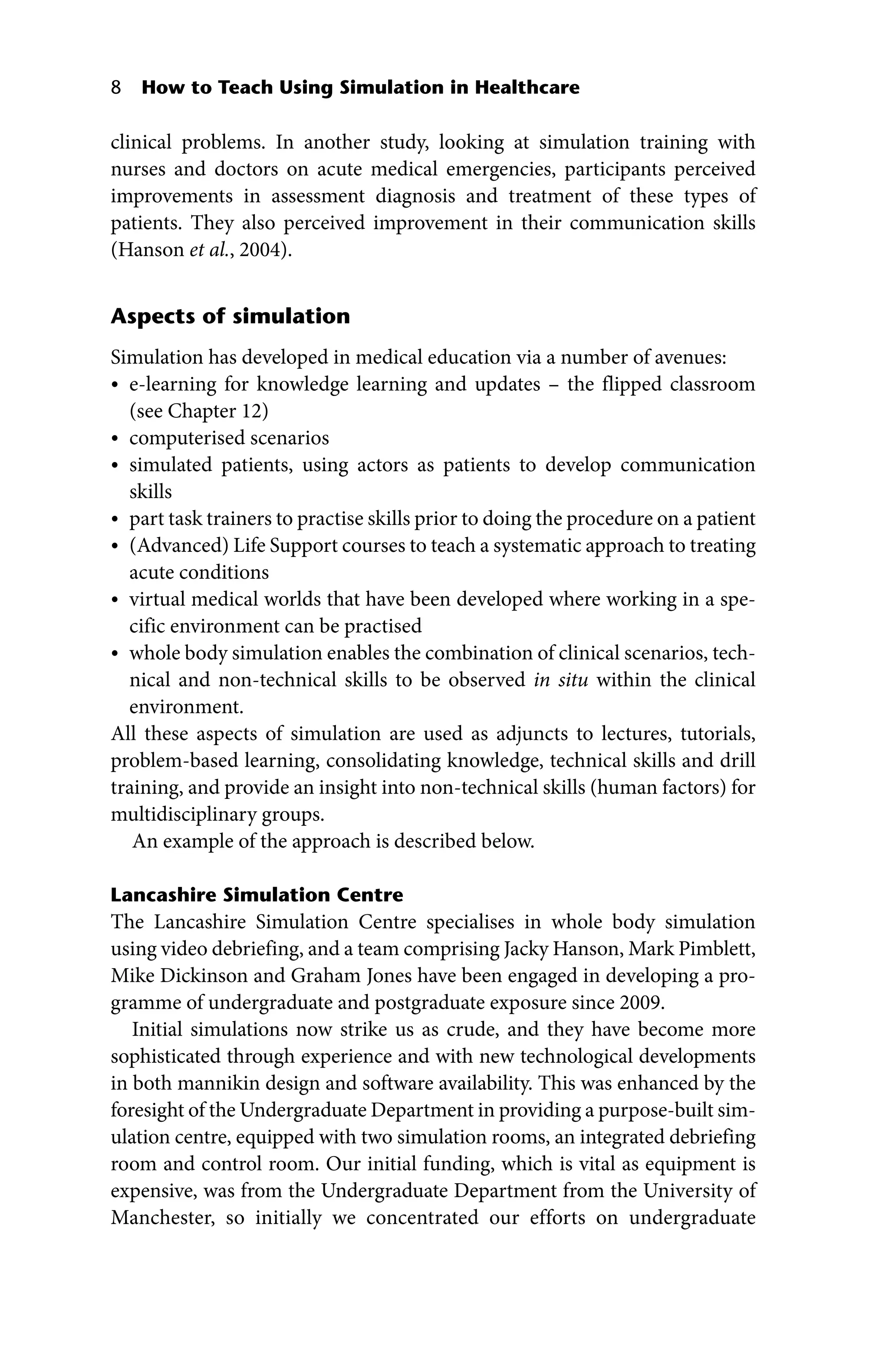 8 How to Teach Using Simulation in Healthcare
clinical problems. In another study, looking at simulation training with
nurses and doctors on acute medical emergencies, participants perceived
improvements in assessment diagnosis and treatment of these types of
patients. They also perceived improvement in their communication skills
(Hanson et al., 2004).
Aspects of simulation
Simulation has developed in medical education via a number of avenues:
• e‐learning for knowledge learning and updates – the flipped classroom
(see Chapter 12)
• computerised scenarios
• simulated patients, using actors as patients to develop communication
skills
• part task trainers to practise skills prior to doing the procedure on a patient
• (Advanced) Life Support courses to teach a systematic approach to treating
acute conditions
• virtual medical worlds that have been developed where working in a spe-
cific environment can be practised
• whole body simulation enables the combination of clinical scenarios, tech-
nical and non‐technical skills to be observed in situ within the clinical
environment.
All these aspects of simulation are used as adjuncts to lectures, tutorials,
problem‐based learning, consolidating knowledge, technical skills and drill
training, and provide an insight into non‐technical skills (human factors) for
multidisciplinary groups.
An example of the approach is described below.
Lancashire Simulation Centre
The Lancashire Simulation Centre specialises in whole body simulation
using video debriefing, and a team comprising Jacky Hanson, Mark Pimblett,
Mike Dickinson and Graham Jones have been engaged in developing a pro-
gramme of undergraduate and postgraduate exposure since 2009.
Initial simulations now strike us as crude, and they have become more
sophisticated through experience and with new technological developments
in both mannikin design and software availability. This was enhanced by the
foresight of the Undergraduate Department in providing a purpose‐built sim-
ulation centre, equipped with two simulation rooms, an integrated debriefing
room and control room. Our initial funding, which is vital as equipment is
expensive, was from the Undergraduate Department from the University of
Manchester, so initially we concentrated our efforts on undergraduate
 