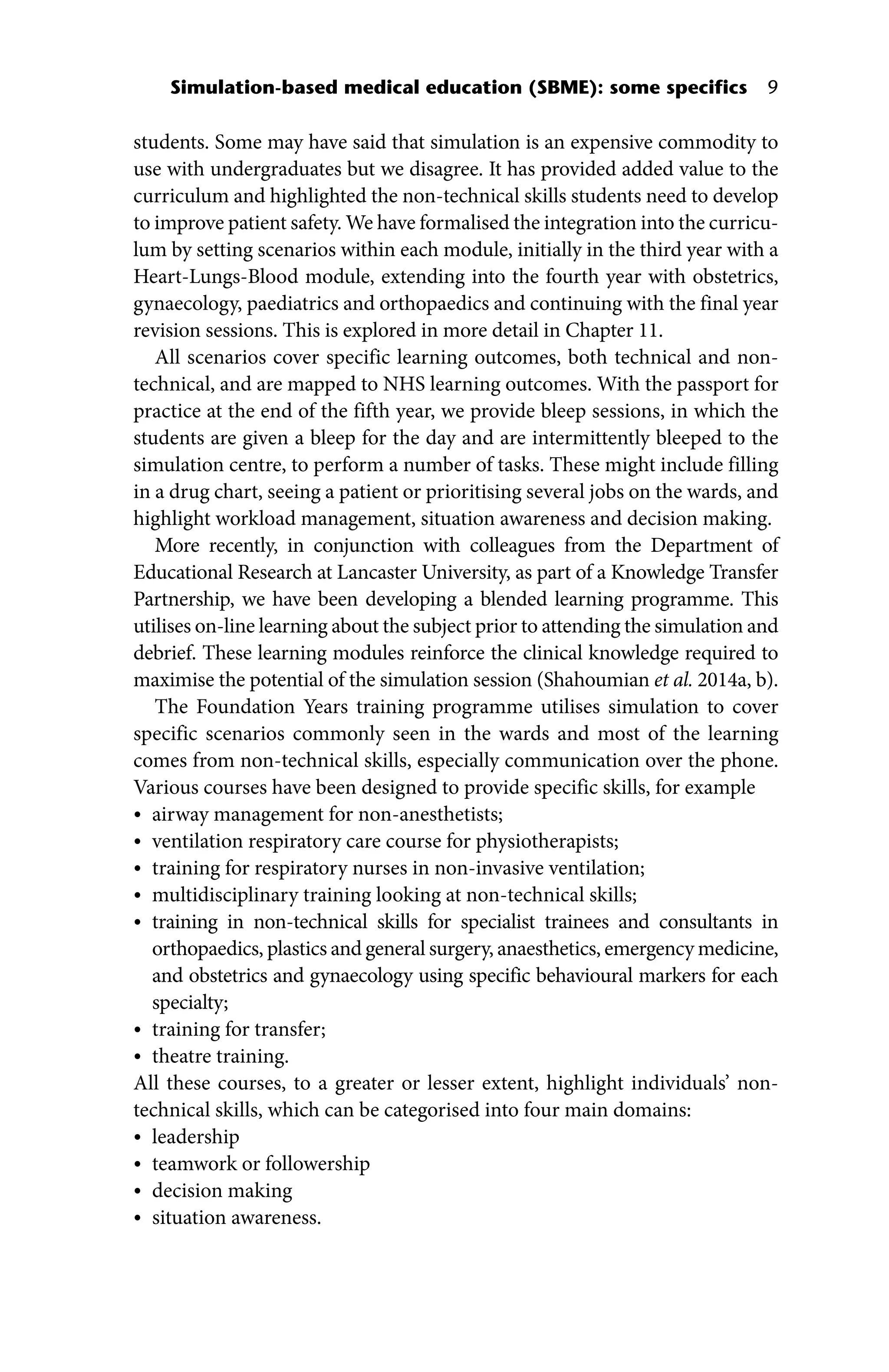Simulation‐based medical education (SBME): some specifics 9
­
students. Some may have said that simulation is an expensive commodity to
use with undergraduates but we disagree. It has provided added value to the
curriculum and highlighted the non‐technical skills ­
students need to develop
to improve patient safety. We have formalised the integration into the curricu-
lum by setting scenarios within each module, initially in the third year with a
Heart‐Lungs‐Blood module, extending into the fourth year with obstetrics,
gynaecology, paediatrics and orthopaedics and continuing with the final year
revision sessions. This is explored in more detail in Chapter 11.
All scenarios cover specific learning outcomes, both technical and non‐
technical, and are mapped to NHS learning outcomes. With the passport for
practice at the end of the fifth year, we provide bleep sessions, in which the
students are given a bleep for the day and are intermittently bleeped to the
simulation centre, to perform a number of tasks. These might include filling
in a drug chart, seeing a patient or prioritising several jobs on the wards, and
highlight workload management, situation awareness and decision making.
More recently, in conjunction with colleagues from the Department of
Educational Research at Lancaster University, as part of a Knowledge Transfer
Partnership, we have been developing a blended learning programme. This
utilises on-line learning about the subject prior to attending the simulation and
debrief. These learning modules reinforce the clinical knowledge required to
maximise the potential of the simulation session (Shahoumian et al. 2014a, b).
The Foundation Years training programme utilises simulation to cover
specific scenarios commonly seen in the wards and most of the learning
comes from non‐technical skills, especially communication over the phone.
Various courses have been designed to provide specific skills, for example
• airway management for non‐anesthetists;
• ventilation respiratory care course for physiotherapists;
• training for respiratory nurses in non‐invasive ventilation;
• multidisciplinary training looking at non‐technical skills;
• training in non‐technical skills for specialist trainees and consultants in
orthopaedics, plastics and general surgery, anaesthetics, emergency medicine,
and obstetrics and gynaecology using specific behavioural markers for each
specialty;
• training for transfer;
• theatre training.
All these courses, to a greater or lesser extent, highlight individuals’ non‐
technical skills, which can be categorised into four main domains:
• leadership
• teamwork or followership
• decision making
• situation awareness.
 