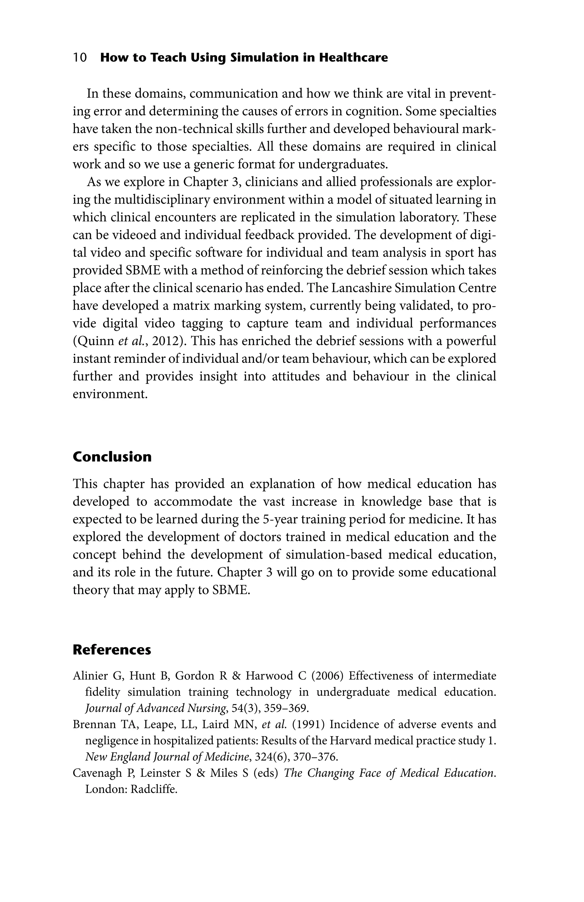 10 How to Teach Using Simulation in Healthcare
In these domains, communication and how we think are vital in prevent-
ing error and determining the causes of errors in cognition. Some specialties
have taken the non‐technical skills further and developed behavioural mark-
ers specific to those specialties. All these domains are required in clinical
work and so we use a generic format for undergraduates.
As we explore in Chapter 3, clinicians and allied professionals are explor-
ing the multidisciplinary environment within a model of situated learning in
which clinical encounters are replicated in the simulation laboratory. These
can be videoed and individual feedback provided. The development of digi-
tal video and specific software for individual and team analysis in sport has
provided SBME with a method of reinforcing the debrief session which takes
place after the clinical scenario has ended. The Lancashire Simulation Centre
have developed a matrix marking system, currently being validated, to pro-
vide digital video tagging to capture team and individual performances
(Quinn et al., 2012). This has enriched the debrief sessions with a powerful
instant reminder of individual and/or team behaviour, which can be explored
further and provides insight into attitudes and behaviour in the clinical
environment.
Conclusion
This chapter has provided an explanation of how medical education has
developed to accommodate the vast increase in knowledge base that is
expected to be learned during the 5‐year training period for medicine. It has
explored the development of doctors trained in medical education and the
concept behind the development of simulation‐based medical education,
and its role in the future. Chapter 3 will go on to provide some educational
theory that may apply to SBME.
References
Alinier G, Hunt B, Gordon R  Harwood C (2006) Effectiveness of intermediate
­
fidelity simulation training technology in undergraduate medical education.
Journal of Advanced Nursing, 54(3), 359–369.
Brennan TA, Leape, LL, Laird MN, et al. (1991) Incidence of adverse events and
negligence in hospitalized patients: Results of the Harvard medical practice study 1.
New England Journal of Medicine, 324(6), 370–376.
Cavenagh P, Leinster S  Miles S (eds) The Changing Face of Medical Education.
London: Radcliffe.
 