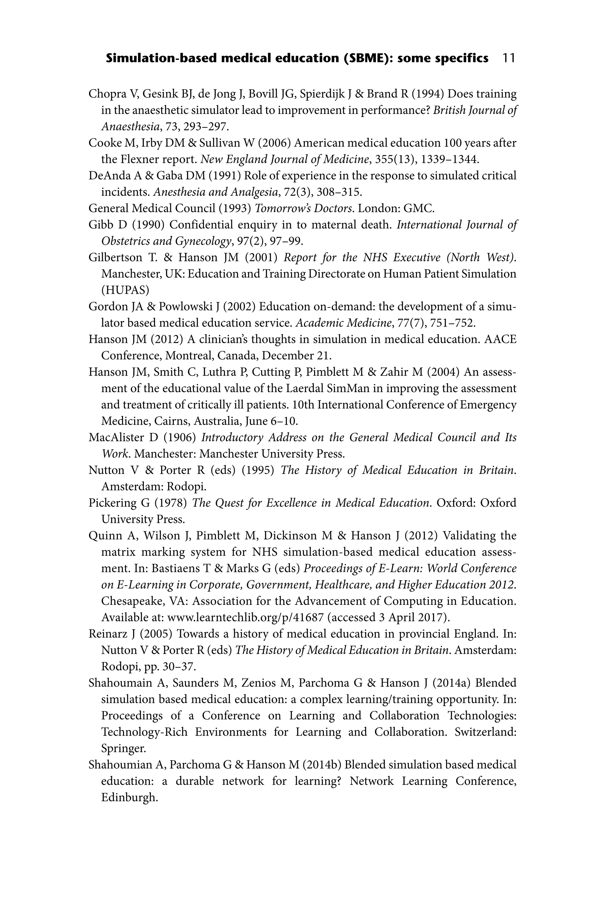 Simulation‐based medical education (SBME): some specifics 11
Chopra V, Gesink BJ, de Jong J, Bovill JG, Spierdijk J  Brand R (1994) Does training
in the anaesthetic simulator lead to improvement in performance? British Journal of
Anaesthesia, 73, 293–297.
Cooke M, Irby DM  Sullivan W (2006) American medical education 100 years after
the Flexner report. New England Journal of Medicine, 355(13), 1339–1344.
DeAnda A  Gaba DM (1991) Role of experience in the response to simulated critical
incidents. Anesthesia and Analgesia, 72(3), 308–315.
General Medical Council (1993) Tomorrow’s Doctors. London: GMC.
Gibb D (1990) Confidential enquiry in to maternal death. International Journal of
Obstetrics and Gynecology, 97(2), 97–99.
Gilbertson T.  Hanson JM (2001) Report for the NHS Executive (North West).
Manchester, UK: Education and Training Directorate on Human Patient Simulation
(HUPAS)
Gordon JA  Powlowski J (2002) Education on‐demand: the development of a simu-
lator based medical education service. Academic Medicine, 77(7), 751–752.
Hanson JM (2012) A clinician’s thoughts in simulation in medical education. AACE
Conference, Montreal, Canada, December 21.
Hanson JM, Smith C, Luthra P, Cutting P, Pimblett M  Zahir M (2004) An assess-
ment of the educational value of the Laerdal SimMan in improving the assessment
and treatment of critically ill patients. 10th International Conference of Emergency
Medicine, Cairns, Australia, June 6–10.
MacAlister D (1906) Introductory Address on the General Medical Council and Its
Work. Manchester: Manchester University Press.
Nutton V  Porter R (eds) (1995) The History of Medical Education in Britain.
Amsterdam: Rodopi.
Pickering G (1978) The Quest for Excellence in Medical Education. Oxford: Oxford
University Press.
Quinn A, Wilson J, Pimblett M, Dickinson M  Hanson J (2012) Validating the
matrix marking system for NHS simulation‐based medical education assess-
ment. In: Bastiaens T  Marks G (eds) Proceedings of E‐Learn: World Conference
on E‐Learning in Corporate, Government, Healthcare, and Higher Education 2012.
Chesapeake, VA: Association for the Advancement of Computing in Education.
Available at: www.learntechlib.org/p/41687 (accessed 3 April 2017).
Reinarz J (2005) Towards a history of medical education in provincial England. In:
Nutton V  Porter R (eds) The History of Medical Education in Britain. Amsterdam:
Rodopi, pp. 30–37.
Shahoumain A, Saunders M, Zenios M, Parchoma G  Hanson J (2014a) Blended
simulation based medical education: a complex learning/training opportunity. In:
Proceedings of a Conference on Learning and Collaboration Technologies:
Technology‐Rich Environments for Learning and Collaboration. Switzerland:
Springer.
Shahoumian A, Parchoma G  Hanson M (2014b) Blended simulation based medical
education: a durable network for learning? Network Learning Conference,
Edinburgh.
 