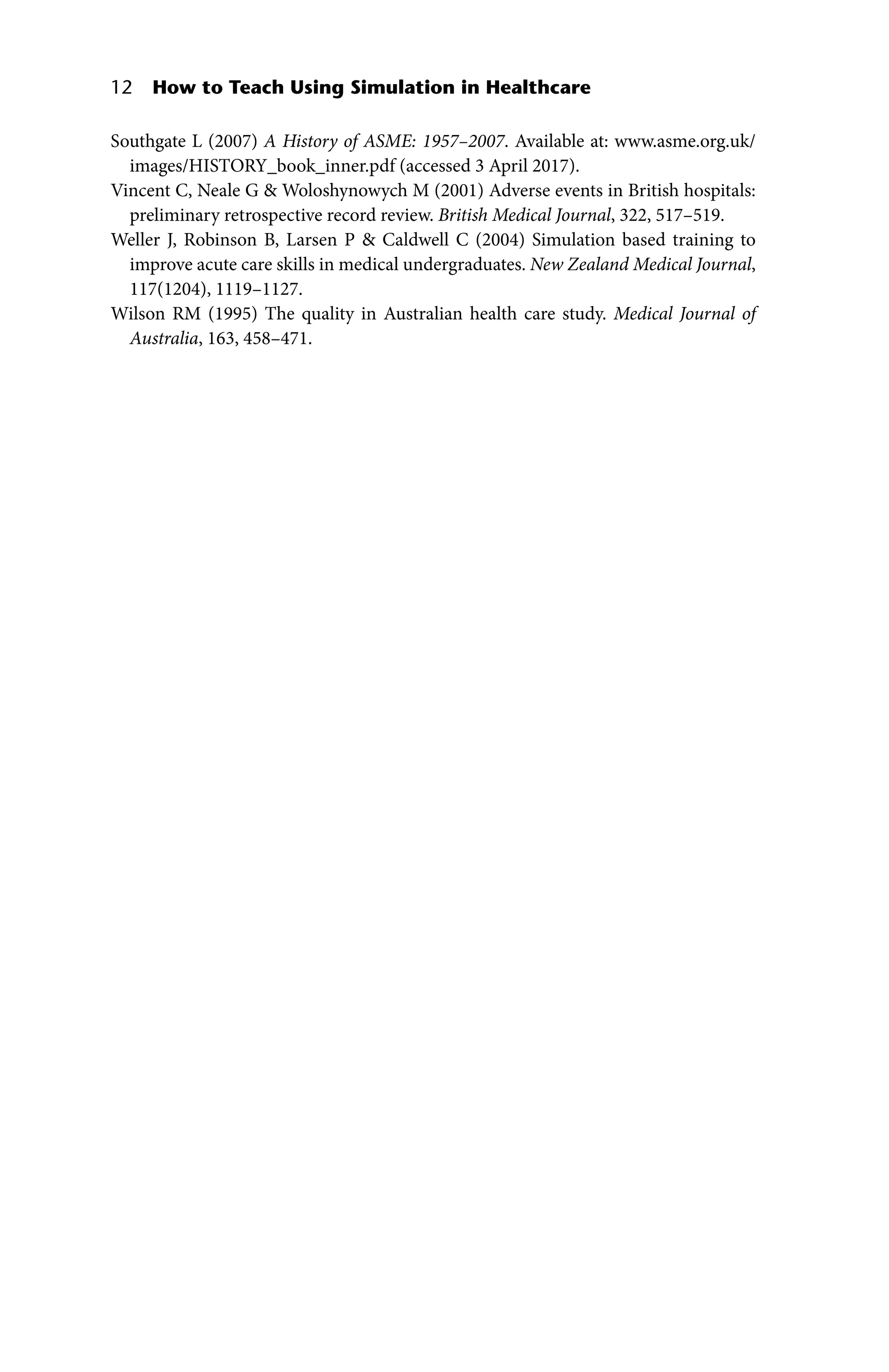 12 How to Teach Using Simulation in Healthcare
Southgate L (2007) A History of ASME: 1957–2007. Available at: www.asme.org.uk/
images/HISTORY_book_inner.pdf (accessed 3 April 2017).
Vincent C, Neale G  Woloshynowych M (2001) Adverse events in British hospitals:
preliminary retrospective record review. British Medical Journal, 322, 517–519.
Weller J, Robinson B, Larsen P  Caldwell C (2004) Simulation based training to
improve acute care skills in medical undergraduates. New Zealand Medical Journal,
117(1204), 1119–1127.
Wilson RM (1995) The quality in Australian health care study. Medical Journal of
Australia, 163, 458–471.
 