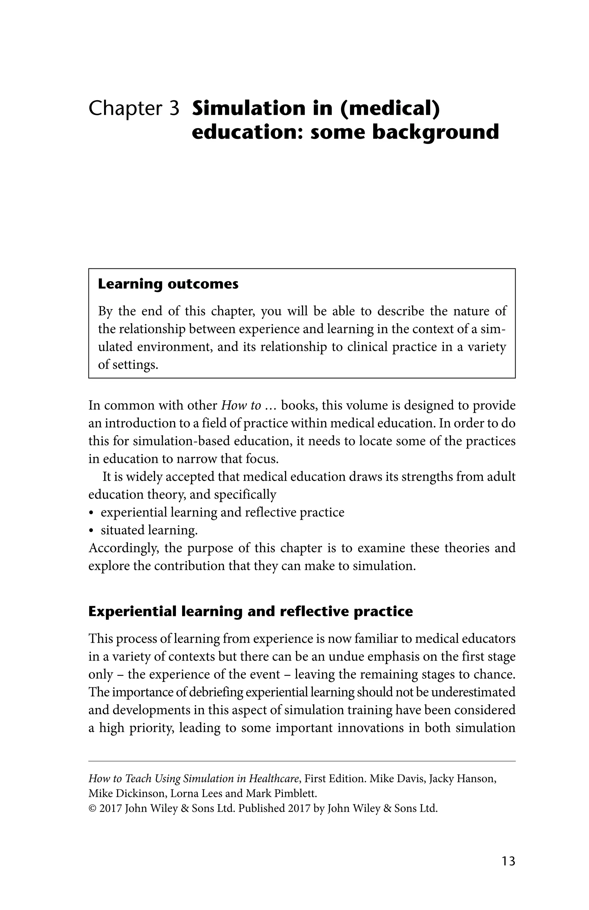 13
How to Teach Using Simulation in Healthcare, First Edition. Mike Davis, Jacky Hanson,
Mike Dickinson, Lorna Lees and Mark Pimblett.
© 2017 John Wiley  Sons Ltd. Published 2017 by John Wiley  Sons Ltd.
Simulation in (medical)
education: some background
Chapter 3
In common with other How to … books, this volume is designed to provide
an introduction to a field of practice within medical education. In order to do
this for simulation‐based education, it needs to locate some of the practices
in education to narrow that focus.
It is widely accepted that medical education draws its strengths from adult
education theory, and specifically
• experiential learning and reflective practice
• situated learning.
Accordingly, the purpose of this chapter is to examine these theories and
explore the contribution that they can make to simulation.
Experiential learning and reflective practice
This process of learning from experience is now familiar to medical educators
in a variety of contexts but there can be an undue emphasis on the first stage
only – the experience of the event – leaving the remaining stages to chance.
The importance of debriefing experiential learning should not be underestimated
and developments in this aspect of simulation training have been considered
a high priority, leading to some important innovations in both simulation
Learning outcomes
By the end of this chapter, you will be able to describe the nature of
the relationship between experience and learning in the context of a sim-
ulated environment, and its relationship to clinical practice in a variety
of settings.
 