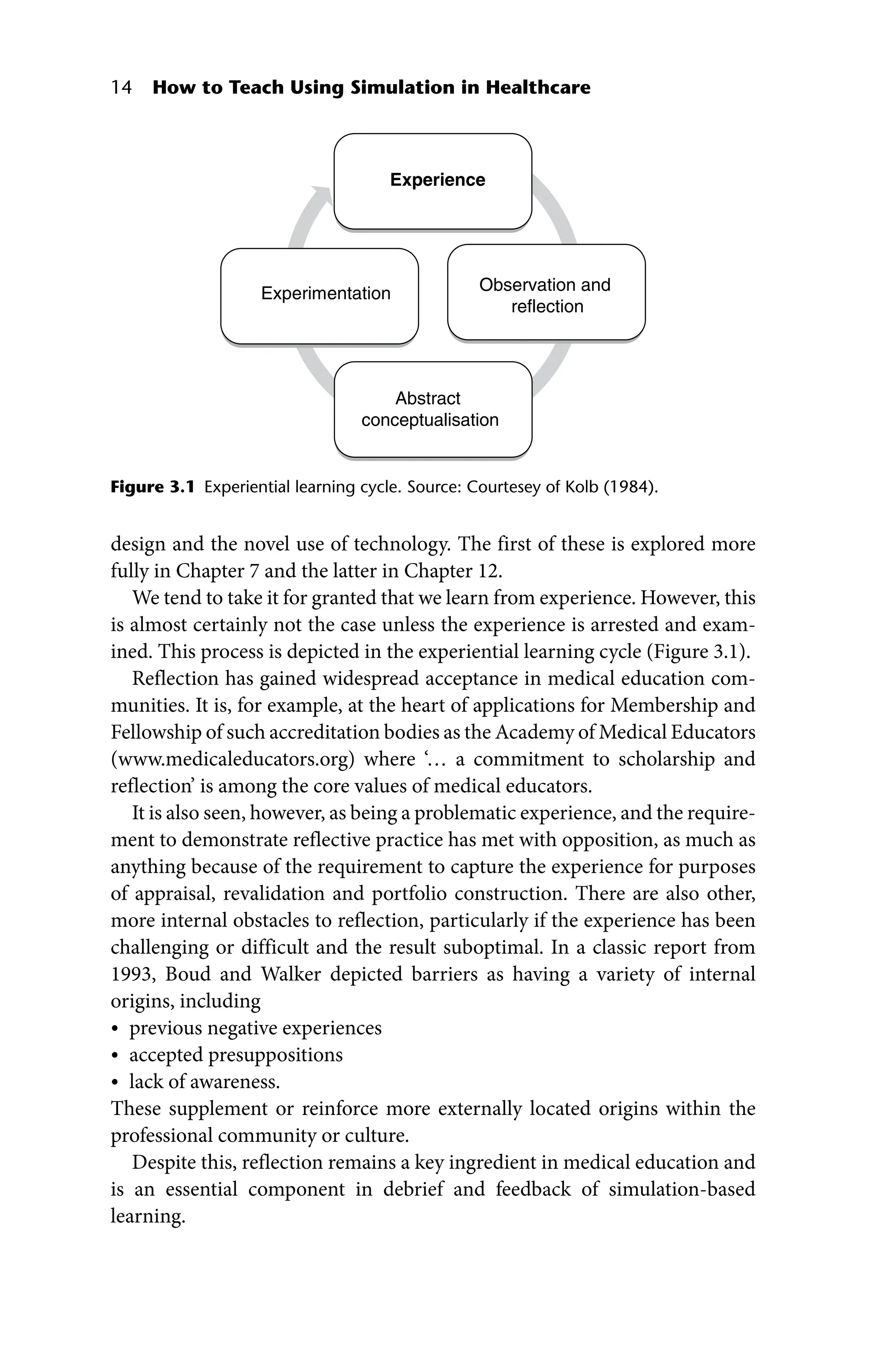 14 How to Teach Using Simulation in Healthcare
design and the novel use of technology. The first of these is explored more
fully in Chapter 7 and the latter in Chapter 12.
We tend to take it for granted that we learn from experience. However, this
is almost certainly not the case unless the experience is arrested and exam-
ined. This process is depicted in the experiential learning cycle (Figure 3.1).
Reflection has gained widespread acceptance in medical education com-
munities. It is, for example, at the heart of applications for Membership and
Fellowship of such accreditation bodies as the Academy of Medical Educators
(www.medicaleducators.org) where ‘… a commitment to scholarship and
reflection’ is among the core values of medical educators.
It is also seen, however, as being a problematic experience, and the require-
ment to demonstrate reflective practice has met with opposition, as much as
anything because of the requirement to capture the experience for purposes
of appraisal, revalidation and portfolio construction. There are also other,
more internal obstacles to reflection, particularly if the experience has been
challenging or difficult and the result suboptimal. In a classic report from
1993, Boud and Walker depicted barriers as having a variety of internal
­origins, including
• previous negative experiences
• accepted presuppositions
• lack of awareness.
These supplement or reinforce more externally located origins within the
professional community or culture.
Despite this, reflection remains a key ingredient in medical education and
is an essential component in debrief and feedback of simulation‐based
learning.
Experience
Observation and
reflection
Abstract
conceptualisation
Experimentation
Figure 3.1 Experiential learning cycle. Source: Courtesey of Kolb (1984).
 