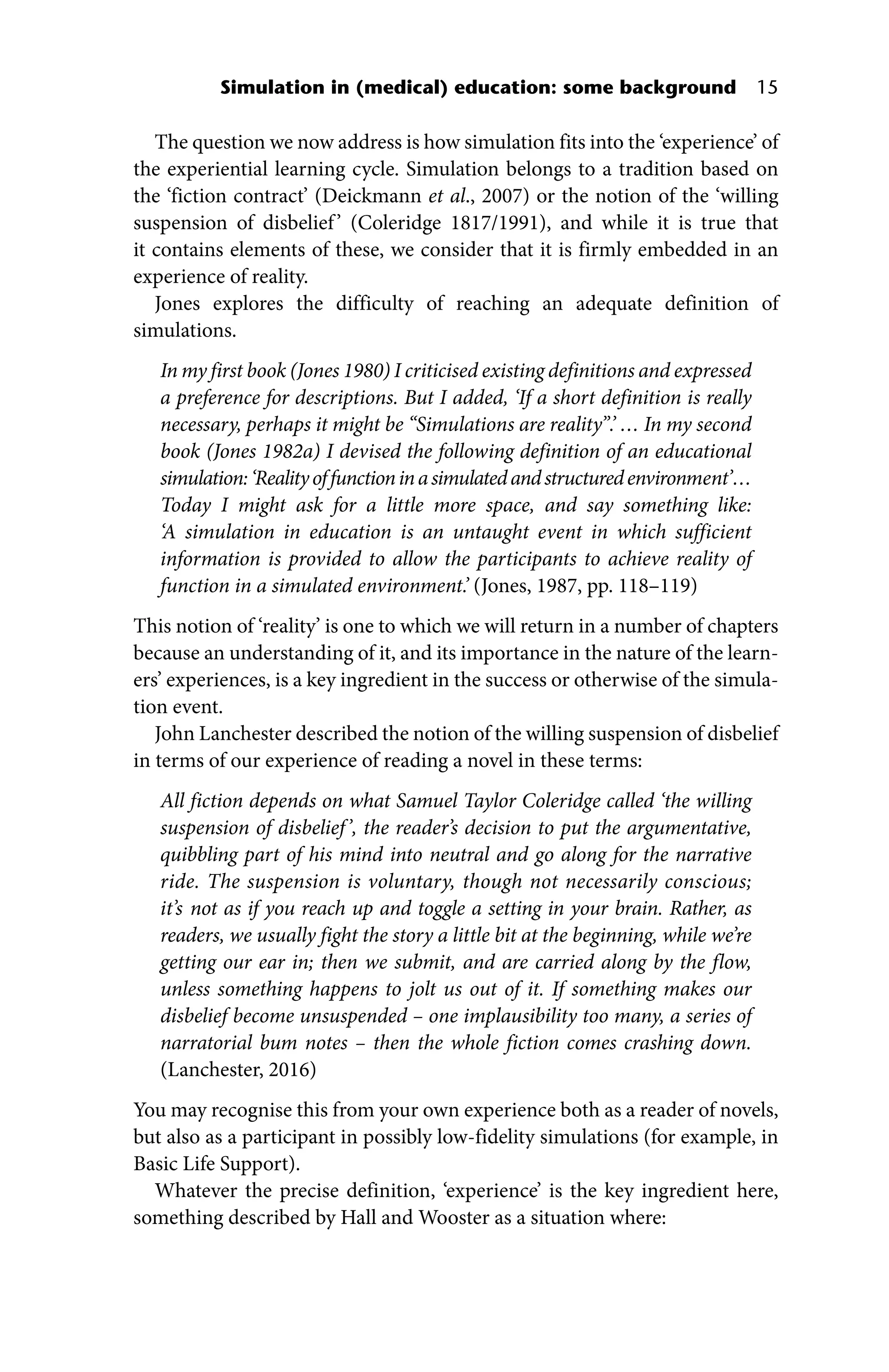 Simulation in (medical) education: some background 15
The question we now address is how simulation fits into the ‘experience’ of
the experiential learning cycle. Simulation belongs to a tradition based on
the ‘fiction contract’ (Deickmann et al., 2007) or the notion of the ‘willing
suspension of disbelief’ (Coleridge 1817/1991), and while it is true that
it contains elements of these, we consider that it is firmly embedded in an
experience of reality.
Jones explores the difficulty of reaching an adequate definition of
simulations.
In my first book (Jones 1980) I criticised existing definitions and expressed
a preference for descriptions. But I added, ‘If a short definition is really
necessary, perhaps it might be “Simulations are reality”.’ … In my second
book (Jones 1982a) I devised the following definition of an educational
simulation:‘Realityoffunctioninasimulatedandstructuredenvironment’…
Today I might ask for a little more space, and say something like:
‘A ­
simulation in education is an untaught event in which sufficient
information is provided to allow the participants to achieve reality of
function in a simulated environment.’ (Jones, 1987, pp. 118–119)
This notion of ‘reality’ is one to which we will return in a number of chapters
because an understanding of it, and its importance in the nature of the learn-
ers’ experiences, is a key ingredient in the success or otherwise of the simula-
tion event.
John Lanchester described the notion of the willing suspension of disbelief
in terms of our experience of reading a novel in these terms:
All fiction depends on what Samuel Taylor Coleridge called ‘the willing
suspension of disbelief’, the reader’s decision to put the argumentative,
quibbling part of his mind into neutral and go along for the narrative
ride. The suspension is voluntary, though not necessarily conscious;
it’s not as if you reach up and toggle a setting in your brain. Rather, as
readers, we usually fight the story a little bit at the beginning, while we’re
getting our ear in; then we submit, and are carried along by the flow,
unless something happens to jolt us out of it. If something makes our
disbelief become unsuspended – one implausibility too many, a series of
narratorial bum notes – then the whole fiction comes crashing down.
(Lanchester, 2016)
You may recognise this from your own experience both as a reader of ­
novels,
but also as a participant in possibly low‐fidelity simulations (for example, in
Basic Life Support).
Whatever the precise definition, ‘experience’ is the key ingredient here,
something described by Hall and Wooster as a situation where:
 