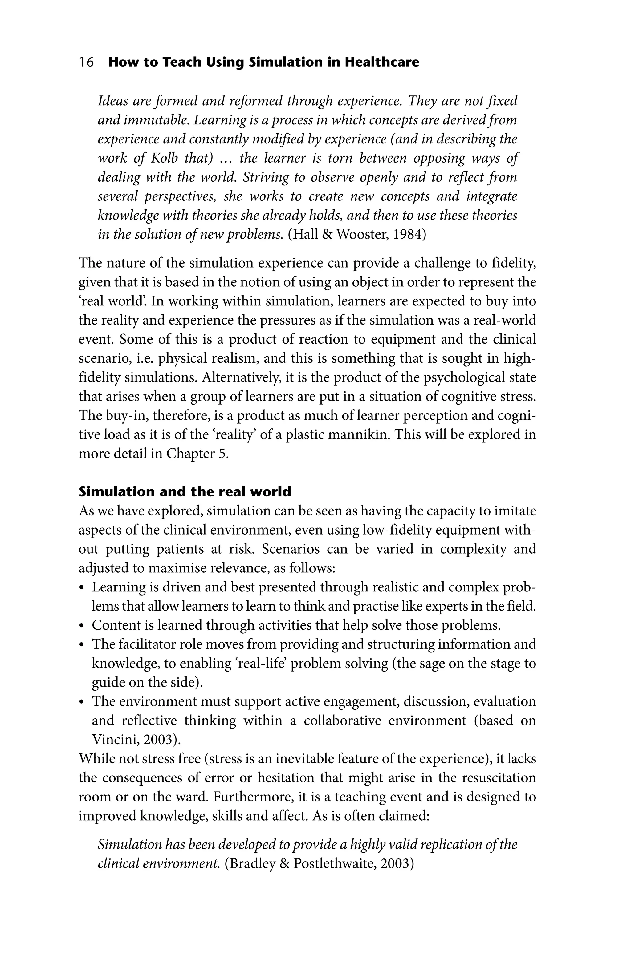 16 How to Teach Using Simulation in Healthcare
Ideas are formed and reformed through experience. They are not fixed
and immutable. Learning is a process in which concepts are derived from
experience and constantly modified by experience (and in describing the
work of Kolb that) … the learner is torn between opposing ways of
­
dealing with the world. Striving to observe openly and to reflect from
several perspectives, she works to create new concepts and integrate
knowledge with theories she already holds, and then to use these theories
in the ­
solution of new problems. (Hall  Wooster, 1984)
The nature of the simulation experience can provide a challenge to fidelity,
given that it is based in the notion of using an object in order to represent the
‘real world’. In working within simulation, learners are expected to buy into
the reality and experience the pressures as if the simulation was a real‐world
event. Some of this is a product of reaction to equipment and the clinical
scenario, i.e. physical realism, and this is something that is sought in high‐
fidelity simulations. Alternatively, it is the product of the psychological state
that arises when a group of learners are put in a situation of cognitive stress.
The buy‐in, therefore, is a product as much of learner perception and cogni-
tive load as it is of the ‘reality’ of a plastic mannikin. This will be explored in
more detail in Chapter 5.
Simulation and the real world
As we have explored, simulation can be seen as having the capacity to imitate
aspects of the clinical environment, even using low‐fidelity equipment with-
out putting patients at risk. Scenarios can be varied in complexity and
adjusted to maximise relevance, as follows:
• Learning is driven and best presented through realistic and complex prob-
lems that allow learners to learn to think and practise like experts in the field.
• Content is learned through activities that help solve those problems.
• The facilitator role moves from providing and structuring information and
knowledge, to enabling ‘real‐life’ problem solving (the sage on the stage to
guide on the side).
• The environment must support active engagement, discussion, evaluation
and reflective thinking within a collaborative environment (based on
Vincini, 2003).
While not stress free (stress is an inevitable feature of the experience), it lacks
the consequences of error or hesitation that might arise in the resuscitation
room or on the ward. Furthermore, it is a teaching event and is designed to
improved knowledge, skills and affect. As is often claimed:
Simulation has been developed to provide a highly valid replication of the
clinical environment. (Bradley  Postlethwaite, 2003)
 