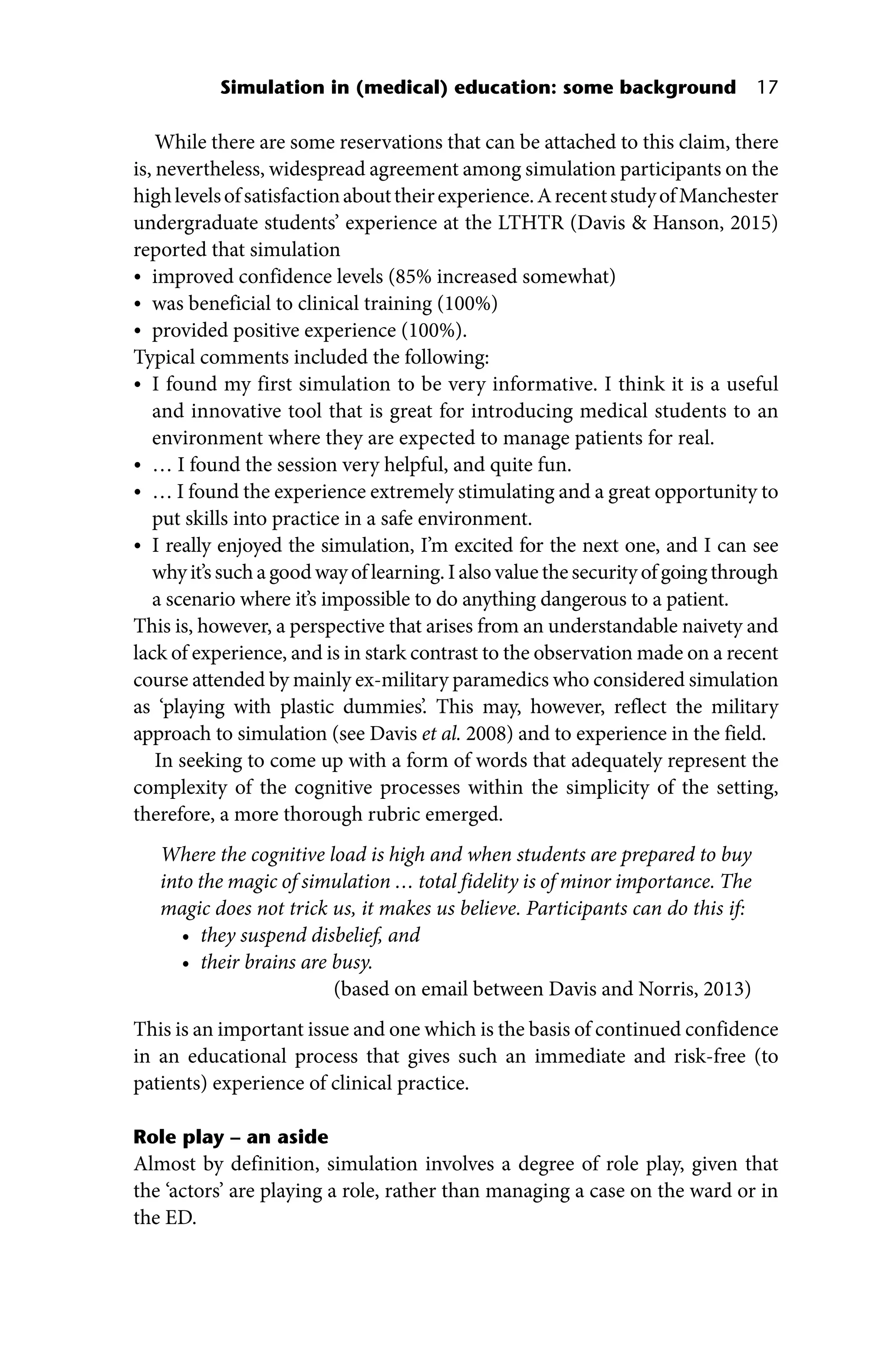 Simulation in (medical) education: some background 17
While there are some reservations that can be attached to this claim, there
is, nevertheless, widespread agreement among simulation participants on the
highlevelsofsatisfactionabouttheirexperience.ArecentstudyofManchester
undergraduate students’ experience at the LTHTR (Davis  Hanson, 2015)
reported that simulation
• improved confidence levels (85% increased somewhat)
• was beneficial to clinical training (100%)
• provided positive experience (100%).
Typical comments included the following:
• I found my first simulation to be very informative. I think it is a useful
and innovative tool that is great for introducing medical students to an
environment where they are expected to manage patients for real.
• … I found the session very helpful, and quite fun.
• … I found the experience extremely stimulating and a great opportunity to
put skills into practice in a safe environment.
• I really enjoyed the simulation, I’m excited for the next one, and I can see
why it’s such a good way of learning. I also value the security of going through
a scenario where it’s impossible to do anything dangerous to a patient.
This is, however, a perspective that arises from an understandable naivety and
lack of experience, and is in stark contrast to the observation made on a recent
course attended by mainly ex‐military paramedics who considered simulation
as ‘playing with plastic dummies’. This may, however, reflect the military
approach to simulation (see Davis et al. 2008) and to experience in the field.
In seeking to come up with a form of words that adequately represent the
complexity of the cognitive processes within the simplicity of the setting,
therefore, a more thorough rubric emerged.
Where the cognitive load is high and when students are prepared to buy
into the magic of simulation … total fidelity is of minor importance. The
magic does not trick us, it makes us believe. Participants can do this if:
• they suspend disbelief, and
• their brains are busy.
(based on email between Davis and Norris, 2013)
This is an important issue and one which is the basis of continued confidence
in an educational process that gives such an immediate and risk‐free (to
patients) experience of clinical practice.
Role play – an aside
Almost by definition, simulation involves a degree of role play, given that
the ‘actors’ are playing a role, rather than managing a case on the ward or in
the ED.
 