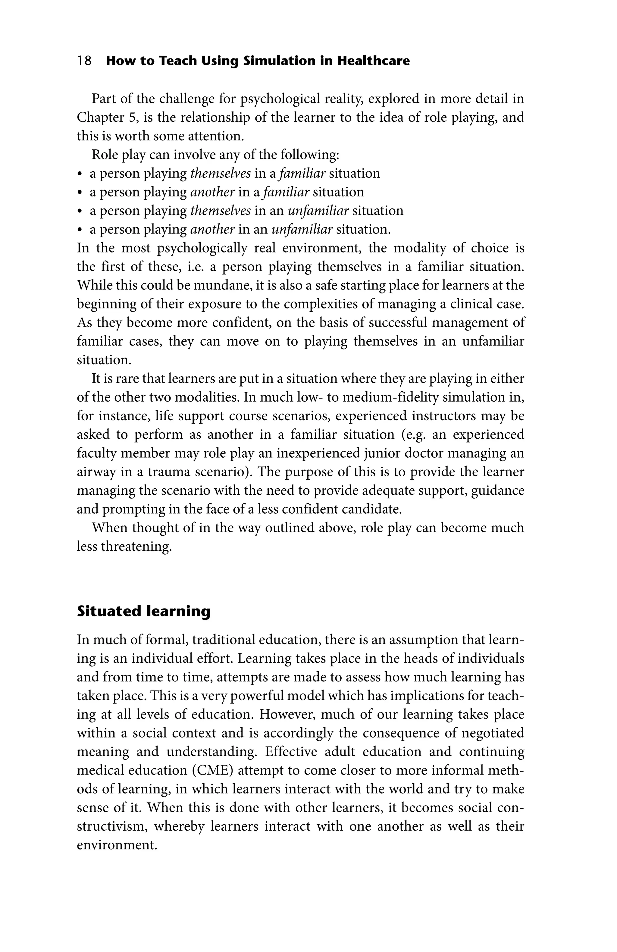 18 How to Teach Using Simulation in Healthcare
Part of the challenge for psychological reality, explored in more detail in
Chapter 5, is the relationship of the learner to the idea of role playing, and
this is worth some attention.
Role play can involve any of the following:
• a person playing themselves in a familiar situation
• a person playing another in a familiar situation
• a person playing themselves in an unfamiliar situation
• a person playing another in an unfamiliar situation.
In the most psychologically real environment, the modality of choice is
the first of these, i.e. a person playing themselves in a familiar situation.
While this could be mundane, it is also a safe starting place for learners at the
­
beginning of their exposure to the complexities of managing a clinical case.
As they become more confident, on the basis of successful management of
familiar cases, they can move on to playing themselves in an unfamiliar
situation.
It is rare that learners are put in a situation where they are playing in either
of the other two modalities. In much low‐ to medium‐fidelity simulation in,
for instance, life support course scenarios, experienced instructors may be
asked to perform as another in a familiar situation (e.g. an experienced
­
faculty member may role play an inexperienced junior doctor managing an
airway in a trauma scenario). The purpose of this is to provide the learner
managing the scenario with the need to provide adequate support, guidance
and prompting in the face of a less confident candidate.
When thought of in the way outlined above, role play can become much
less threatening.
Situated learning
In much of formal, traditional education, there is an assumption that learn-
ing is an individual effort. Learning takes place in the heads of individuals
and from time to time, attempts are made to assess how much learning has
taken place. This is a very powerful model which has implications for teach-
ing at all levels of education. However, much of our learning takes place
within a social context and is accordingly the consequence of negotiated
meaning and understanding. Effective adult education and continuing
medical education (CME) attempt to come closer to more informal meth-
ods of learning, in which learners interact with the world and try to make
sense of it. When this is done with other learners, it becomes social con-
structivism, whereby learners interact with one another as well as their
environment.
 