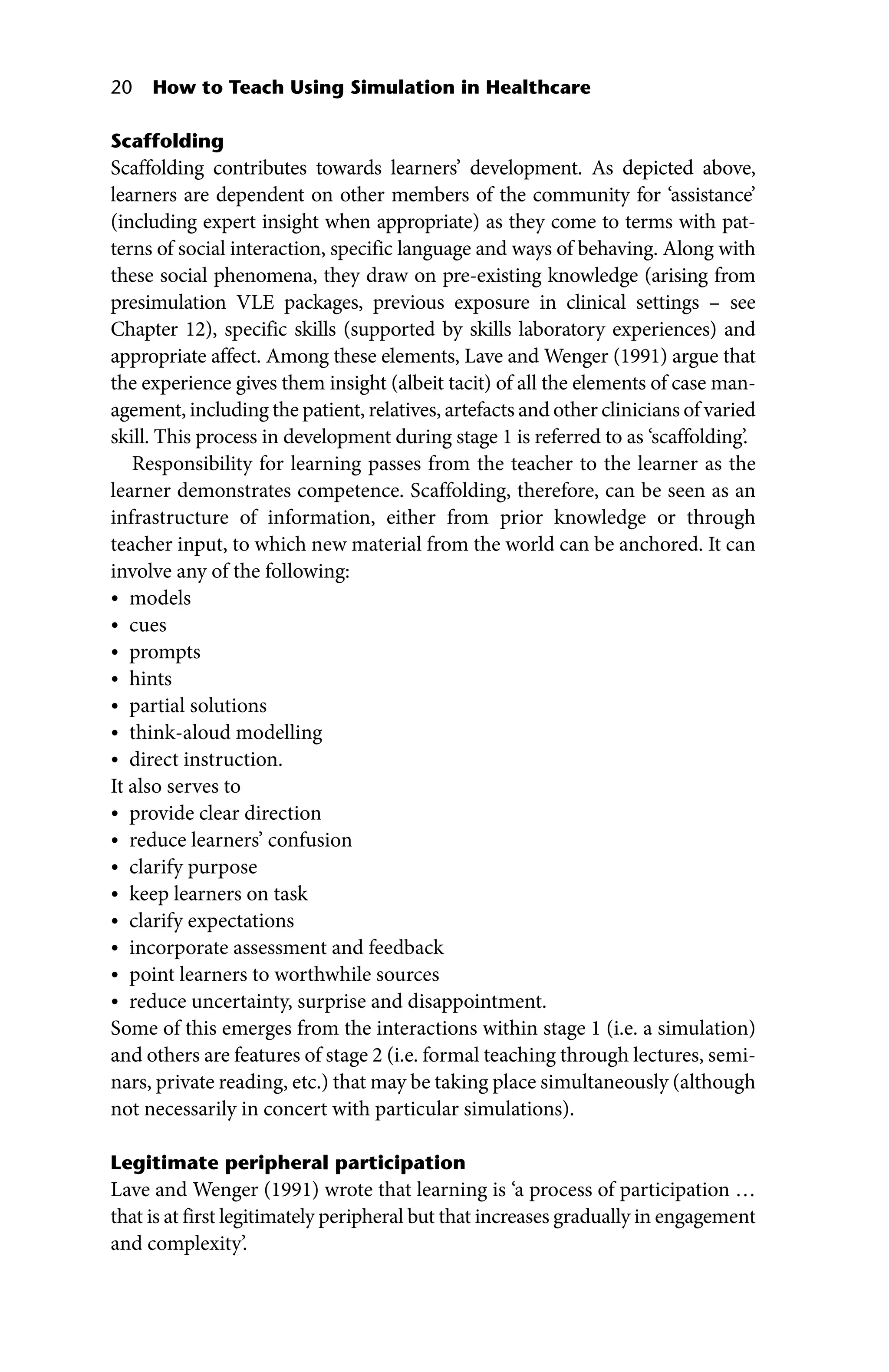 20 How to Teach Using Simulation in Healthcare
Scaffolding
Scaffolding contributes towards learners’ development. As depicted above,
learners are dependent on other members of the community for ‘assistance’
(including expert insight when appropriate) as they come to terms with pat-
terns of social interaction, specific language and ways of behaving. Along with
these social phenomena, they draw on pre‐existing knowledge (arising from
presimulation VLE packages, previous exposure in clinical settings – see
Chapter 12), specific skills (supported by skills laboratory experiences) and
appropriate affect. Among these elements, Lave and Wenger (1991) argue that
the experience gives them insight (albeit tacit) of all the elements of case man-
agement, including the patient, relatives, artefacts and other clinicians of varied
skill. This process in development during stage 1 is referred to as ‘scaffolding’.
Responsibility for learning passes from the teacher to the learner as the
learner demonstrates competence. Scaffolding, therefore, can be seen as an
infrastructure of information, either from prior knowledge or through
teacher input, to which new material from the world can be anchored. It can
involve any of the following:
• models
• cues
• prompts
• hints
• partial solutions
• think‐aloud modelling
• direct instruction.
It also serves to
• provide clear direction
• reduce learners’ confusion
• clarify purpose
• keep learners on task
• clarify expectations
• incorporate assessment and feedback
• point learners to worthwhile sources
• reduce uncertainty, surprise and disappointment.
Some of this emerges from the interactions within stage 1 (i.e. a simulation)
and others are features of stage 2 (i.e. formal teaching through lectures, semi-
nars, private reading, etc.) that may be taking place simultaneously (although
not necessarily in concert with particular simulations).
Legitimate peripheral participation
Lave and Wenger (1991) wrote that learning is ‘a process of participation …
that is at first legitimately peripheral but that increases gradually in engagement
and complexity’.
 