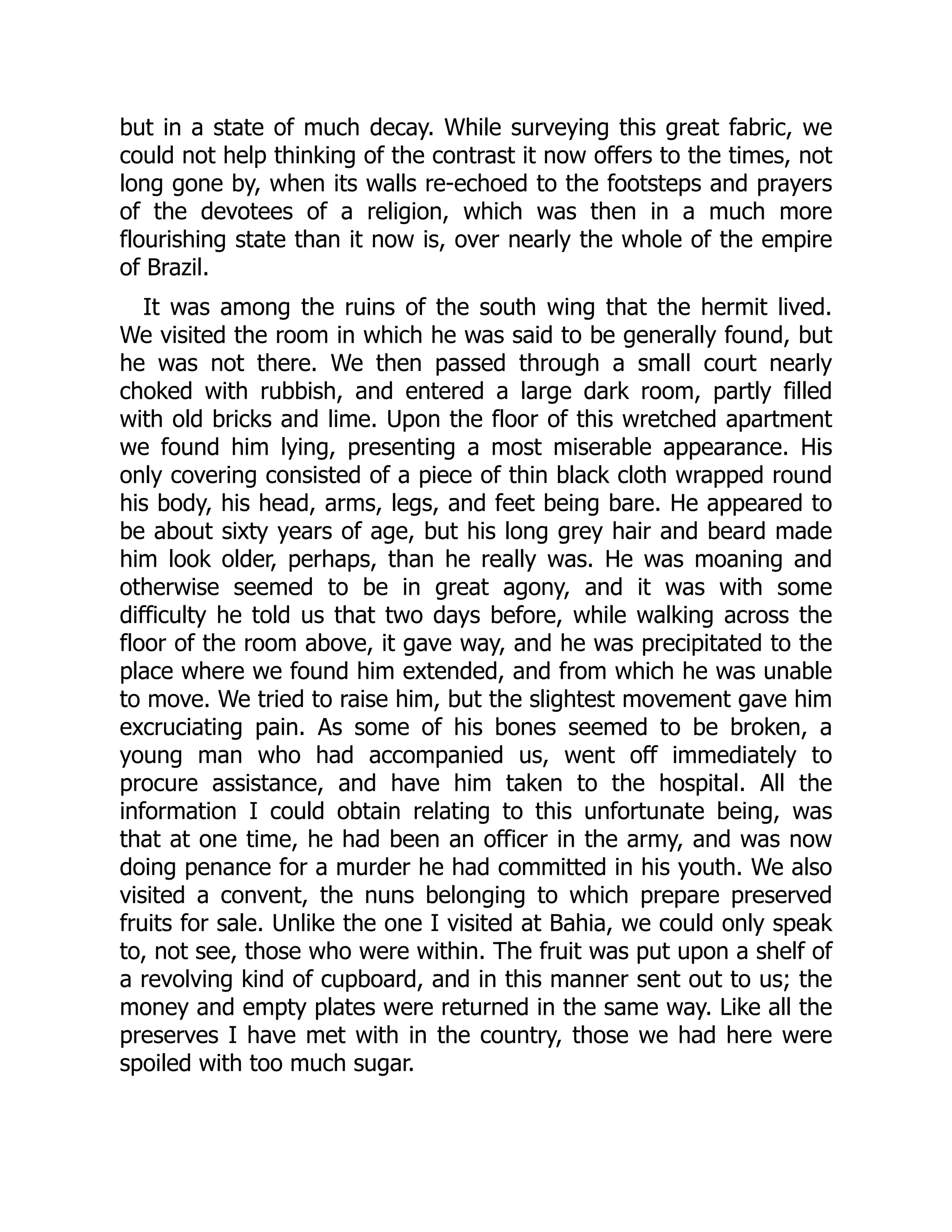 but in a state of much decay. While surveying this great fabric, we
could not help thinking of the contrast it now offers to the times, not
long gone by, when its walls re-echoed to the footsteps and prayers
of the devotees of a religion, which was then in a much more
flourishing state than it now is, over nearly the whole of the empire
of Brazil.
It was among the ruins of the south wing that the hermit lived.
We visited the room in which he was said to be generally found, but
he was not there. We then passed through a small court nearly
choked with rubbish, and entered a large dark room, partly filled
with old bricks and lime. Upon the floor of this wretched apartment
we found him lying, presenting a most miserable appearance. His
only covering consisted of a piece of thin black cloth wrapped round
his body, his head, arms, legs, and feet being bare. He appeared to
be about sixty years of age, but his long grey hair and beard made
him look older, perhaps, than he really was. He was moaning and
otherwise seemed to be in great agony, and it was with some
difficulty he told us that two days before, while walking across the
floor of the room above, it gave way, and he was precipitated to the
place where we found him extended, and from which he was unable
to move. We tried to raise him, but the slightest movement gave him
excruciating pain. As some of his bones seemed to be broken, a
young man who had accompanied us, went off immediately to
procure assistance, and have him taken to the hospital. All the
information I could obtain relating to this unfortunate being, was
that at one time, he had been an officer in the army, and was now
doing penance for a murder he had committed in his youth. We also
visited a convent, the nuns belonging to which prepare preserved
fruits for sale. Unlike the one I visited at Bahia, we could only speak
to, not see, those who were within. The fruit was put upon a shelf of
a revolving kind of cupboard, and in this manner sent out to us; the
money and empty plates were returned in the same way. Like all the
preserves I have met with in the country, those we had here were
spoiled with too much sugar.
 