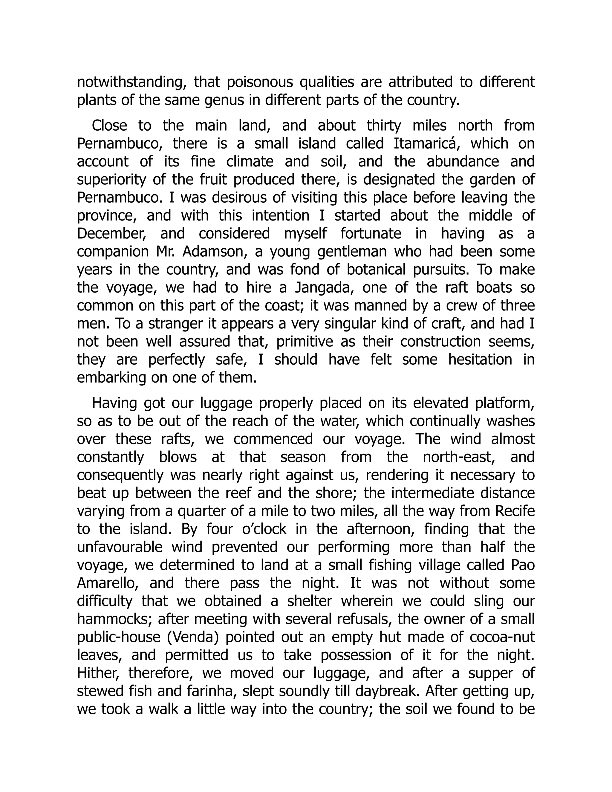 notwithstanding, that poisonous qualities are attributed to different
plants of the same genus in different parts of the country.
Close to the main land, and about thirty miles north from
Pernambuco, there is a small island called Itamaricá, which on
account of its fine climate and soil, and the abundance and
superiority of the fruit produced there, is designated the garden of
Pernambuco. I was desirous of visiting this place before leaving the
province, and with this intention I started about the middle of
December, and considered myself fortunate in having as a
companion Mr. Adamson, a young gentleman who had been some
years in the country, and was fond of botanical pursuits. To make
the voyage, we had to hire a Jangada, one of the raft boats so
common on this part of the coast; it was manned by a crew of three
men. To a stranger it appears a very singular kind of craft, and had I
not been well assured that, primitive as their construction seems,
they are perfectly safe, I should have felt some hesitation in
embarking on one of them.
Having got our luggage properly placed on its elevated platform,
so as to be out of the reach of the water, which continually washes
over these rafts, we commenced our voyage. The wind almost
constantly blows at that season from the north-east, and
consequently was nearly right against us, rendering it necessary to
beat up between the reef and the shore; the intermediate distance
varying from a quarter of a mile to two miles, all the way from Recife
to the island. By four o’clock in the afternoon, finding that the
unfavourable wind prevented our performing more than half the
voyage, we determined to land at a small fishing village called Pao
Amarello, and there pass the night. It was not without some
difficulty that we obtained a shelter wherein we could sling our
hammocks; after meeting with several refusals, the owner of a small
public-house (Venda) pointed out an empty hut made of cocoa-nut
leaves, and permitted us to take possession of it for the night.
Hither, therefore, we moved our luggage, and after a supper of
stewed fish and farinha, slept soundly till daybreak. After getting up,
we took a walk a little way into the country; the soil we found to be
 