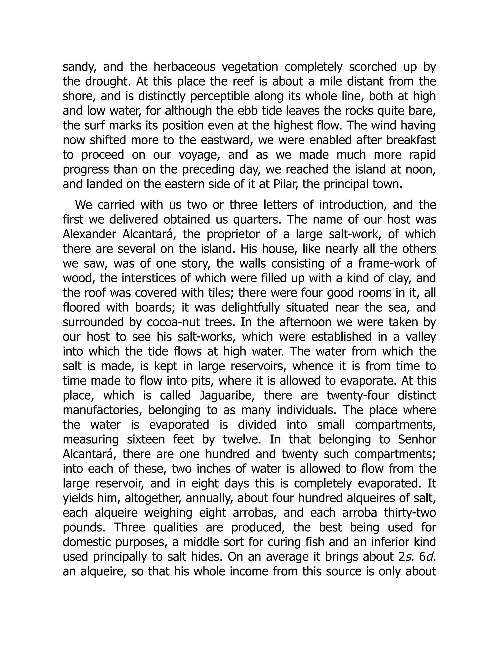 sandy, and the herbaceous vegetation completely scorched up by
the drought. At this place the reef is about a mile distant from the
shore, and is distinctly perceptible along its whole line, both at high
and low water, for although the ebb tide leaves the rocks quite bare,
the surf marks its position even at the highest flow. The wind having
now shifted more to the eastward, we were enabled after breakfast
to proceed on our voyage, and as we made much more rapid
progress than on the preceding day, we reached the island at noon,
and landed on the eastern side of it at Pilar, the principal town.
We carried with us two or three letters of introduction, and the
first we delivered obtained us quarters. The name of our host was
Alexander Alcantará, the proprietor of a large salt-work, of which
there are several on the island. His house, like nearly all the others
we saw, was of one story, the walls consisting of a frame-work of
wood, the interstices of which were filled up with a kind of clay, and
the roof was covered with tiles; there were four good rooms in it, all
floored with boards; it was delightfully situated near the sea, and
surrounded by cocoa-nut trees. In the afternoon we were taken by
our host to see his salt-works, which were established in a valley
into which the tide flows at high water. The water from which the
salt is made, is kept in large reservoirs, whence it is from time to
time made to flow into pits, where it is allowed to evaporate. At this
place, which is called Jaguaribe, there are twenty-four distinct
manufactories, belonging to as many individuals. The place where
the water is evaporated is divided into small compartments,
measuring sixteen feet by twelve. In that belonging to Senhor
Alcantará, there are one hundred and twenty such compartments;
into each of these, two inches of water is allowed to flow from the
large reservoir, and in eight days this is completely evaporated. It
yields him, altogether, annually, about four hundred alqueires of salt,
each alqueire weighing eight arrobas, and each arroba thirty-two
pounds. Three qualities are produced, the best being used for
domestic purposes, a middle sort for curing fish and an inferior kind
used principally to salt hides. On an average it brings about 2s. 6d.
an alqueire, so that his whole income from this source is only about
 
