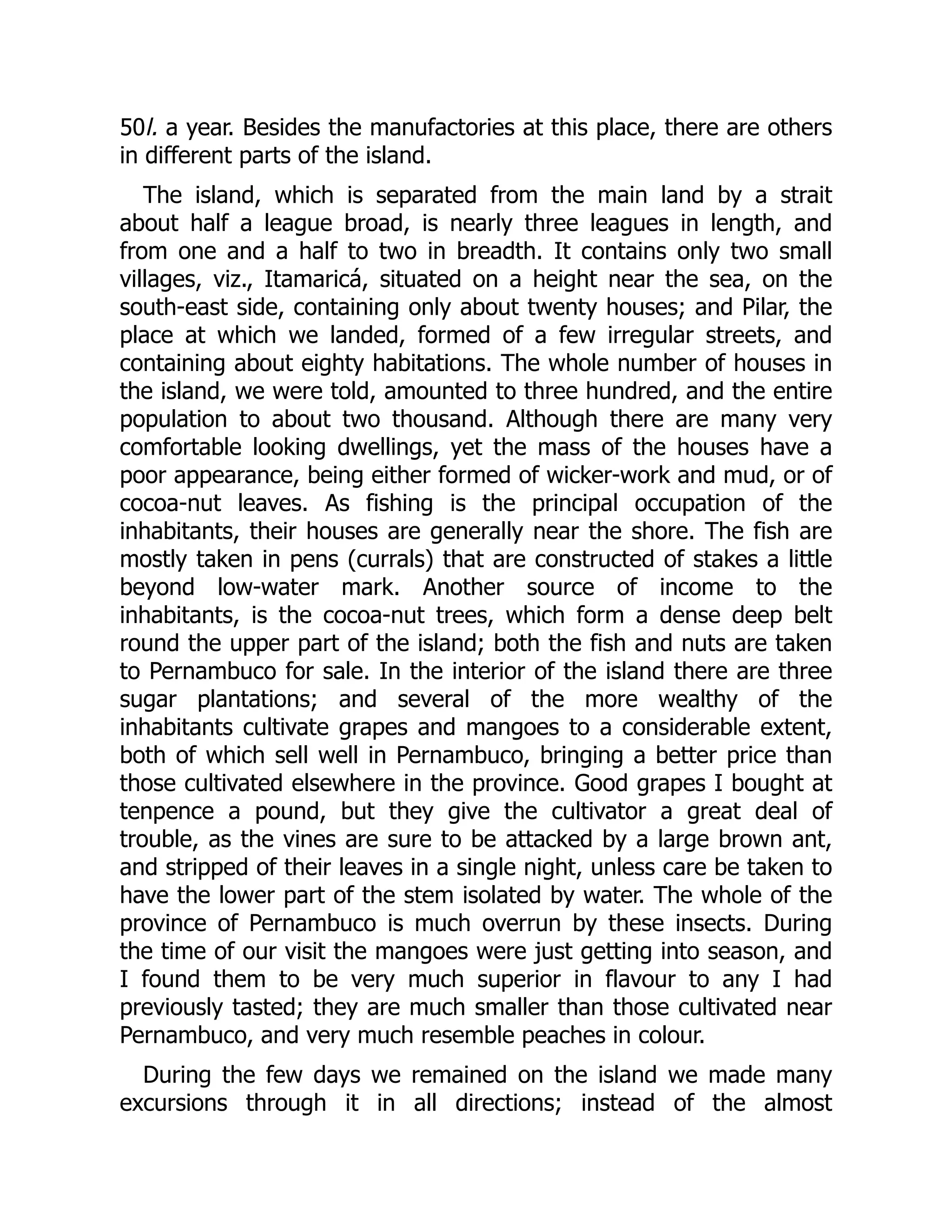 50l. a year. Besides the manufactories at this place, there are others
in different parts of the island.
The island, which is separated from the main land by a strait
about half a league broad, is nearly three leagues in length, and
from one and a half to two in breadth. It contains only two small
villages, viz., Itamaricá, situated on a height near the sea, on the
south-east side, containing only about twenty houses; and Pilar, the
place at which we landed, formed of a few irregular streets, and
containing about eighty habitations. The whole number of houses in
the island, we were told, amounted to three hundred, and the entire
population to about two thousand. Although there are many very
comfortable looking dwellings, yet the mass of the houses have a
poor appearance, being either formed of wicker-work and mud, or of
cocoa-nut leaves. As fishing is the principal occupation of the
inhabitants, their houses are generally near the shore. The fish are
mostly taken in pens (currals) that are constructed of stakes a little
beyond low-water mark. Another source of income to the
inhabitants, is the cocoa-nut trees, which form a dense deep belt
round the upper part of the island; both the fish and nuts are taken
to Pernambuco for sale. In the interior of the island there are three
sugar plantations; and several of the more wealthy of the
inhabitants cultivate grapes and mangoes to a considerable extent,
both of which sell well in Pernambuco, bringing a better price than
those cultivated elsewhere in the province. Good grapes I bought at
tenpence a pound, but they give the cultivator a great deal of
trouble, as the vines are sure to be attacked by a large brown ant,
and stripped of their leaves in a single night, unless care be taken to
have the lower part of the stem isolated by water. The whole of the
province of Pernambuco is much overrun by these insects. During
the time of our visit the mangoes were just getting into season, and
I found them to be very much superior in flavour to any I had
previously tasted; they are much smaller than those cultivated near
Pernambuco, and very much resemble peaches in colour.
During the few days we remained on the island we made many
excursions through it in all directions; instead of the almost
 