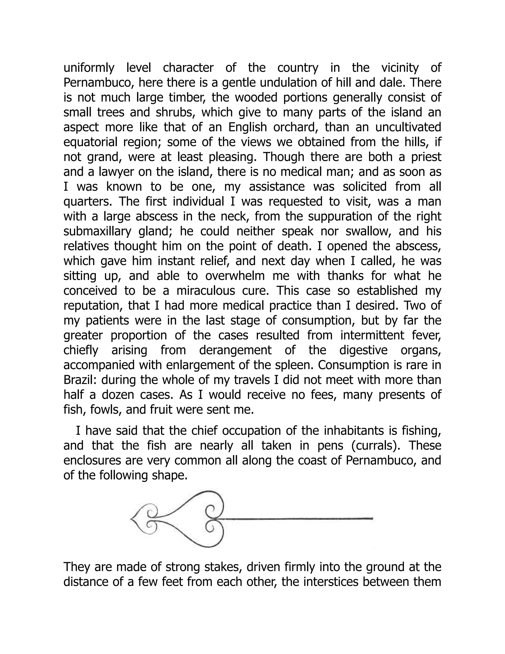 uniformly level character of the country in the vicinity of
Pernambuco, here there is a gentle undulation of hill and dale. There
is not much large timber, the wooded portions generally consist of
small trees and shrubs, which give to many parts of the island an
aspect more like that of an English orchard, than an uncultivated
equatorial region; some of the views we obtained from the hills, if
not grand, were at least pleasing. Though there are both a priest
and a lawyer on the island, there is no medical man; and as soon as
I was known to be one, my assistance was solicited from all
quarters. The first individual I was requested to visit, was a man
with a large abscess in the neck, from the suppuration of the right
submaxillary gland; he could neither speak nor swallow, and his
relatives thought him on the point of death. I opened the abscess,
which gave him instant relief, and next day when I called, he was
sitting up, and able to overwhelm me with thanks for what he
conceived to be a miraculous cure. This case so established my
reputation, that I had more medical practice than I desired. Two of
my patients were in the last stage of consumption, but by far the
greater proportion of the cases resulted from intermittent fever,
chiefly arising from derangement of the digestive organs,
accompanied with enlargement of the spleen. Consumption is rare in
Brazil: during the whole of my travels I did not meet with more than
half a dozen cases. As I would receive no fees, many presents of
fish, fowls, and fruit were sent me.
I have said that the chief occupation of the inhabitants is fishing,
and that the fish are nearly all taken in pens (currals). These
enclosures are very common all along the coast of Pernambuco, and
of the following shape.
They are made of strong stakes, driven firmly into the ground at the
distance of a few feet from each other, the interstices between them
 