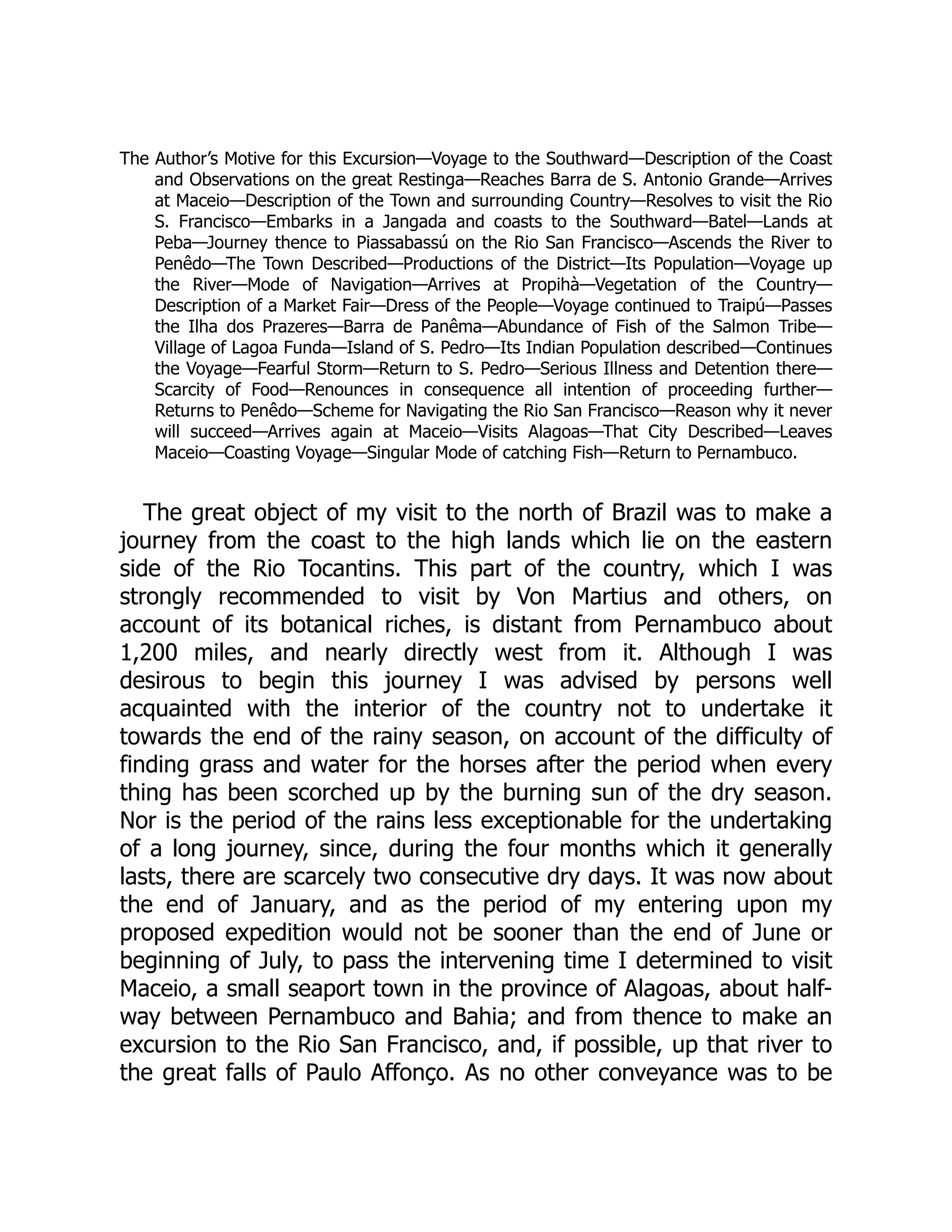 The Author’s Motive for this Excursion—Voyage to the Southward—Description of the Coast
and Observations on the great Restinga—Reaches Barra de S. Antonio Grande—Arrives
at Maceio—Description of the Town and surrounding Country—Resolves to visit the Rio
S. Francisco—Embarks in a Jangada and coasts to the Southward—Batel—Lands at
Peba—Journey thence to Piassabassú on the Rio San Francisco—Ascends the River to
Penêdo—The Town Described—Productions of the District—Its Population—Voyage up
the River—Mode of Navigation—Arrives at Propihà—Vegetation of the Country—
Description of a Market Fair—Dress of the People—Voyage continued to Traipú—Passes
the Ilha dos Prazeres—Barra de Panêma—Abundance of Fish of the Salmon Tribe—
Village of Lagoa Funda—Island of S. Pedro—Its Indian Population described—Continues
the Voyage—Fearful Storm—Return to S. Pedro—Serious Illness and Detention there—
Scarcity of Food—Renounces in consequence all intention of proceeding further—
Returns to Penêdo—Scheme for Navigating the Rio San Francisco—Reason why it never
will succeed—Arrives again at Maceio—Visits Alagoas—That City Described—Leaves
Maceio—Coasting Voyage—Singular Mode of catching Fish—Return to Pernambuco.
The great object of my visit to the north of Brazil was to make a
journey from the coast to the high lands which lie on the eastern
side of the Rio Tocantins. This part of the country, which I was
strongly recommended to visit by Von Martius and others, on
account of its botanical riches, is distant from Pernambuco about
1,200 miles, and nearly directly west from it. Although I was
desirous to begin this journey I was advised by persons well
acquainted with the interior of the country not to undertake it
towards the end of the rainy season, on account of the difficulty of
finding grass and water for the horses after the period when every
thing has been scorched up by the burning sun of the dry season.
Nor is the period of the rains less exceptionable for the undertaking
of a long journey, since, during the four months which it generally
lasts, there are scarcely two consecutive dry days. It was now about
the end of January, and as the period of my entering upon my
proposed expedition would not be sooner than the end of June or
beginning of July, to pass the intervening time I determined to visit
Maceio, a small seaport town in the province of Alagoas, about half-
way between Pernambuco and Bahia; and from thence to make an
excursion to the Rio San Francisco, and, if possible, up that river to
the great falls of Paulo Affonço. As no other conveyance was to be
 