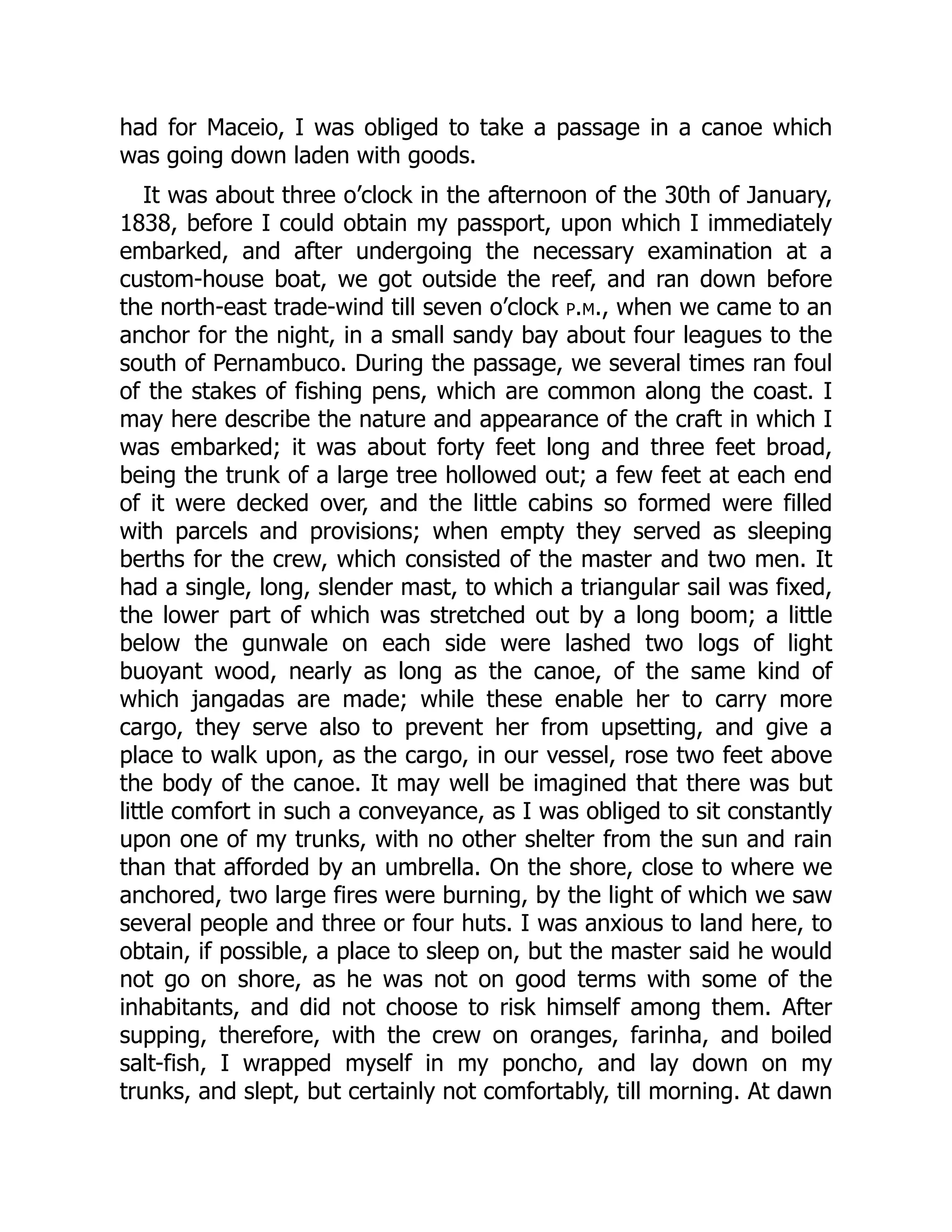 had for Maceio, I was obliged to take a passage in a canoe which
was going down laden with goods.
It was about three o’clock in the afternoon of the 30th of January,
1838, before I could obtain my passport, upon which I immediately
embarked, and after undergoing the necessary examination at a
custom-house boat, we got outside the reef, and ran down before
the north-east trade-wind till seven o’clock p.m., when we came to an
anchor for the night, in a small sandy bay about four leagues to the
south of Pernambuco. During the passage, we several times ran foul
of the stakes of fishing pens, which are common along the coast. I
may here describe the nature and appearance of the craft in which I
was embarked; it was about forty feet long and three feet broad,
being the trunk of a large tree hollowed out; a few feet at each end
of it were decked over, and the little cabins so formed were filled
with parcels and provisions; when empty they served as sleeping
berths for the crew, which consisted of the master and two men. It
had a single, long, slender mast, to which a triangular sail was fixed,
the lower part of which was stretched out by a long boom; a little
below the gunwale on each side were lashed two logs of light
buoyant wood, nearly as long as the canoe, of the same kind of
which jangadas are made; while these enable her to carry more
cargo, they serve also to prevent her from upsetting, and give a
place to walk upon, as the cargo, in our vessel, rose two feet above
the body of the canoe. It may well be imagined that there was but
little comfort in such a conveyance, as I was obliged to sit constantly
upon one of my trunks, with no other shelter from the sun and rain
than that afforded by an umbrella. On the shore, close to where we
anchored, two large fires were burning, by the light of which we saw
several people and three or four huts. I was anxious to land here, to
obtain, if possible, a place to sleep on, but the master said he would
not go on shore, as he was not on good terms with some of the
inhabitants, and did not choose to risk himself among them. After
supping, therefore, with the crew on oranges, farinha, and boiled
salt-fish, I wrapped myself in my poncho, and lay down on my
trunks, and slept, but certainly not comfortably, till morning. At dawn
 