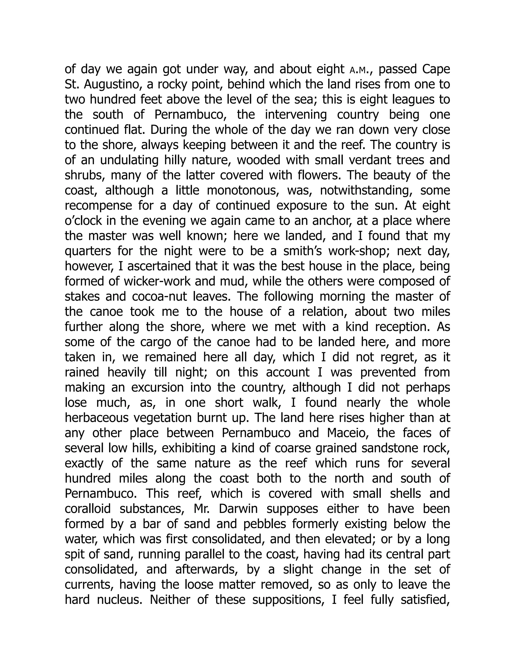 of day we again got under way, and about eight a.m., passed Cape
St. Augustino, a rocky point, behind which the land rises from one to
two hundred feet above the level of the sea; this is eight leagues to
the south of Pernambuco, the intervening country being one
continued flat. During the whole of the day we ran down very close
to the shore, always keeping between it and the reef. The country is
of an undulating hilly nature, wooded with small verdant trees and
shrubs, many of the latter covered with flowers. The beauty of the
coast, although a little monotonous, was, notwithstanding, some
recompense for a day of continued exposure to the sun. At eight
o’clock in the evening we again came to an anchor, at a place where
the master was well known; here we landed, and I found that my
quarters for the night were to be a smith’s work-shop; next day,
however, I ascertained that it was the best house in the place, being
formed of wicker-work and mud, while the others were composed of
stakes and cocoa-nut leaves. The following morning the master of
the canoe took me to the house of a relation, about two miles
further along the shore, where we met with a kind reception. As
some of the cargo of the canoe had to be landed here, and more
taken in, we remained here all day, which I did not regret, as it
rained heavily till night; on this account I was prevented from
making an excursion into the country, although I did not perhaps
lose much, as, in one short walk, I found nearly the whole
herbaceous vegetation burnt up. The land here rises higher than at
any other place between Pernambuco and Maceio, the faces of
several low hills, exhibiting a kind of coarse grained sandstone rock,
exactly of the same nature as the reef which runs for several
hundred miles along the coast both to the north and south of
Pernambuco. This reef, which is covered with small shells and
coralloid substances, Mr. Darwin supposes either to have been
formed by a bar of sand and pebbles formerly existing below the
water, which was first consolidated, and then elevated; or by a long
spit of sand, running parallel to the coast, having had its central part
consolidated, and afterwards, by a slight change in the set of
currents, having the loose matter removed, so as only to leave the
hard nucleus. Neither of these suppositions, I feel fully satisfied,
 