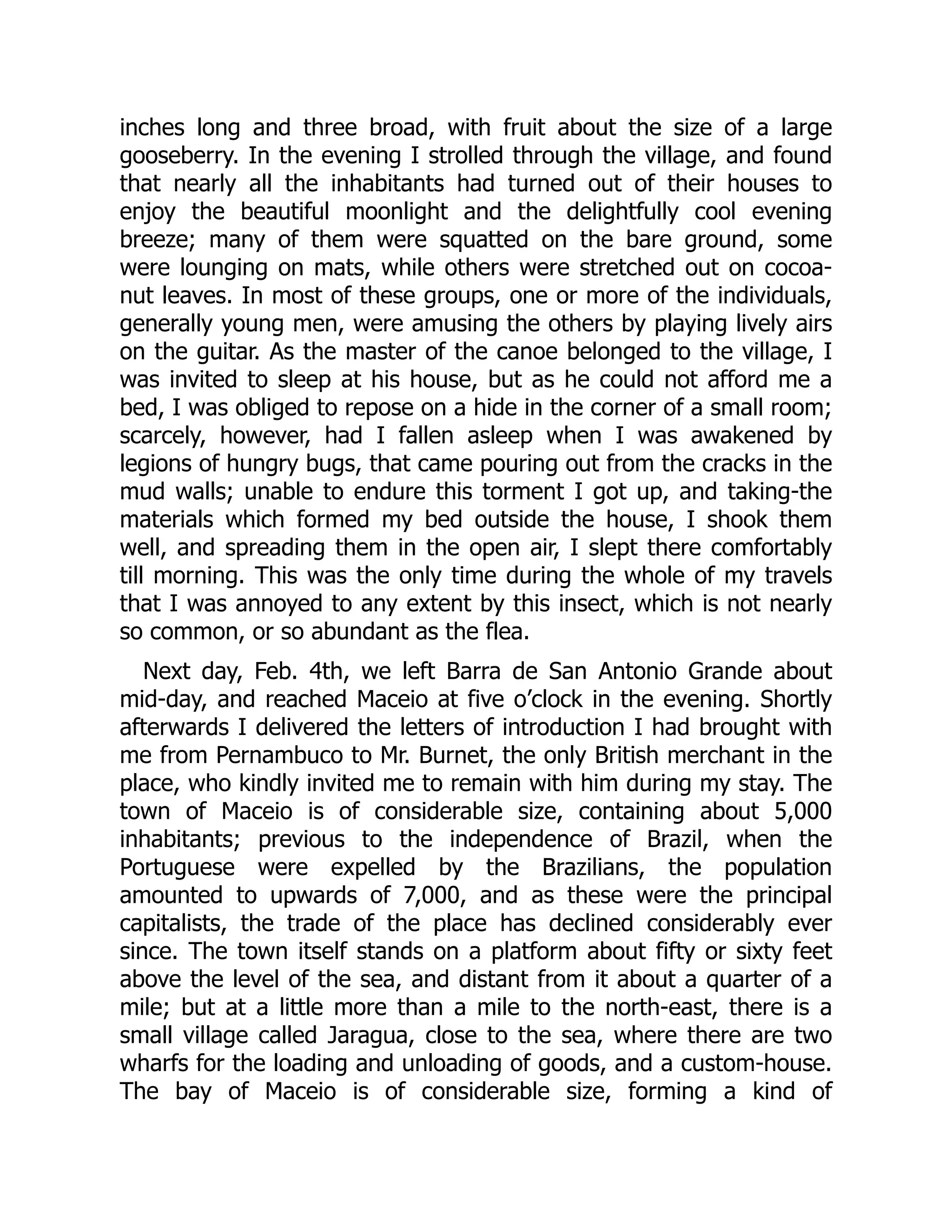 inches long and three broad, with fruit about the size of a large
gooseberry. In the evening I strolled through the village, and found
that nearly all the inhabitants had turned out of their houses to
enjoy the beautiful moonlight and the delightfully cool evening
breeze; many of them were squatted on the bare ground, some
were lounging on mats, while others were stretched out on cocoa-
nut leaves. In most of these groups, one or more of the individuals,
generally young men, were amusing the others by playing lively airs
on the guitar. As the master of the canoe belonged to the village, I
was invited to sleep at his house, but as he could not afford me a
bed, I was obliged to repose on a hide in the corner of a small room;
scarcely, however, had I fallen asleep when I was awakened by
legions of hungry bugs, that came pouring out from the cracks in the
mud walls; unable to endure this torment I got up, and taking-the
materials which formed my bed outside the house, I shook them
well, and spreading them in the open air, I slept there comfortably
till morning. This was the only time during the whole of my travels
that I was annoyed to any extent by this insect, which is not nearly
so common, or so abundant as the flea.
Next day, Feb. 4th, we left Barra de San Antonio Grande about
mid-day, and reached Maceio at five o’clock in the evening. Shortly
afterwards I delivered the letters of introduction I had brought with
me from Pernambuco to Mr. Burnet, the only British merchant in the
place, who kindly invited me to remain with him during my stay. The
town of Maceio is of considerable size, containing about 5,000
inhabitants; previous to the independence of Brazil, when the
Portuguese were expelled by the Brazilians, the population
amounted to upwards of 7,000, and as these were the principal
capitalists, the trade of the place has declined considerably ever
since. The town itself stands on a platform about fifty or sixty feet
above the level of the sea, and distant from it about a quarter of a
mile; but at a little more than a mile to the north-east, there is a
small village called Jaragua, close to the sea, where there are two
wharfs for the loading and unloading of goods, and a custom-house.
The bay of Maceio is of considerable size, forming a kind of
 