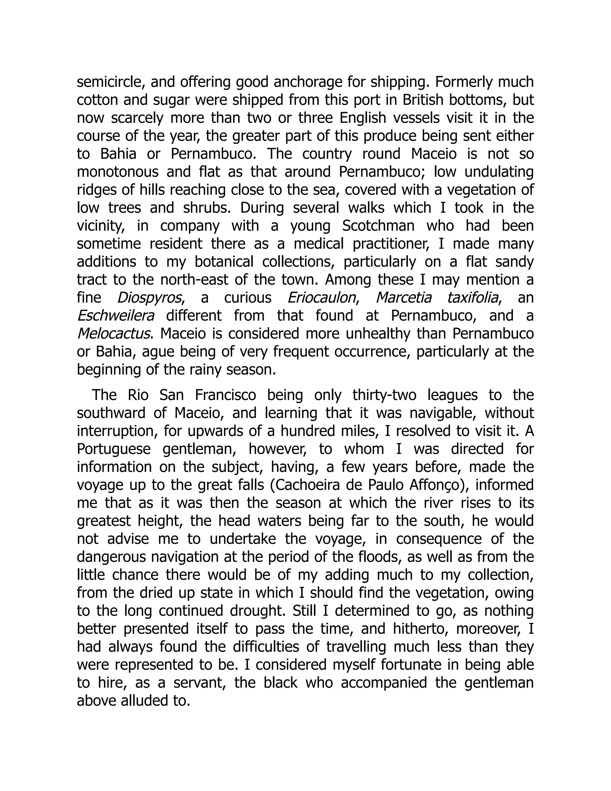 semicircle, and offering good anchorage for shipping. Formerly much
cotton and sugar were shipped from this port in British bottoms, but
now scarcely more than two or three English vessels visit it in the
course of the year, the greater part of this produce being sent either
to Bahia or Pernambuco. The country round Maceio is not so
monotonous and flat as that around Pernambuco; low undulating
ridges of hills reaching close to the sea, covered with a vegetation of
low trees and shrubs. During several walks which I took in the
vicinity, in company with a young Scotchman who had been
sometime resident there as a medical practitioner, I made many
additions to my botanical collections, particularly on a flat sandy
tract to the north-east of the town. Among these I may mention a
fine Diospyros, a curious Eriocaulon, Marcetia taxifolia, an
Eschweilera different from that found at Pernambuco, and a
Melocactus. Maceio is considered more unhealthy than Pernambuco
or Bahia, ague being of very frequent occurrence, particularly at the
beginning of the rainy season.
The Rio San Francisco being only thirty-two leagues to the
southward of Maceio, and learning that it was navigable, without
interruption, for upwards of a hundred miles, I resolved to visit it. A
Portuguese gentleman, however, to whom I was directed for
information on the subject, having, a few years before, made the
voyage up to the great falls (Cachoeira de Paulo Affonço), informed
me that as it was then the season at which the river rises to its
greatest height, the head waters being far to the south, he would
not advise me to undertake the voyage, in consequence of the
dangerous navigation at the period of the floods, as well as from the
little chance there would be of my adding much to my collection,
from the dried up state in which I should find the vegetation, owing
to the long continued drought. Still I determined to go, as nothing
better presented itself to pass the time, and hitherto, moreover, I
had always found the difficulties of travelling much less than they
were represented to be. I considered myself fortunate in being able
to hire, as a servant, the black who accompanied the gentleman
above alluded to.
 