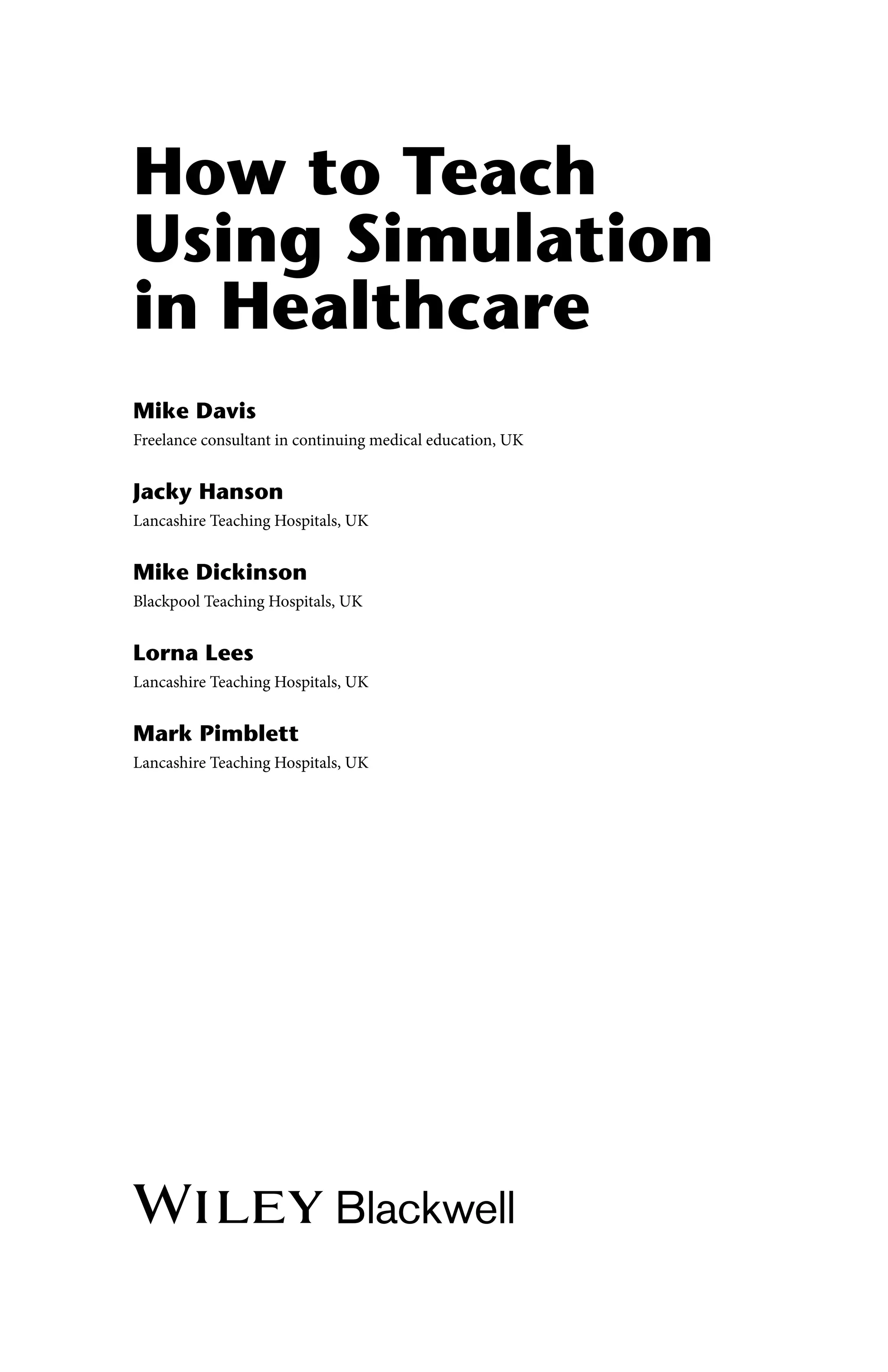 How to Teach
Using Simulation
in Healthcare
Mike Davis
Freelance consultant in continuing medical education, UK
Jacky Hanson
Lancashire Teaching Hospitals, UK
Mike Dickinson
Blackpool Teaching Hospitals, UK
Lorna Lees
Lancashire Teaching Hospitals, UK
Mark Pimblett
Lancashire Teaching Hospitals, UK
 