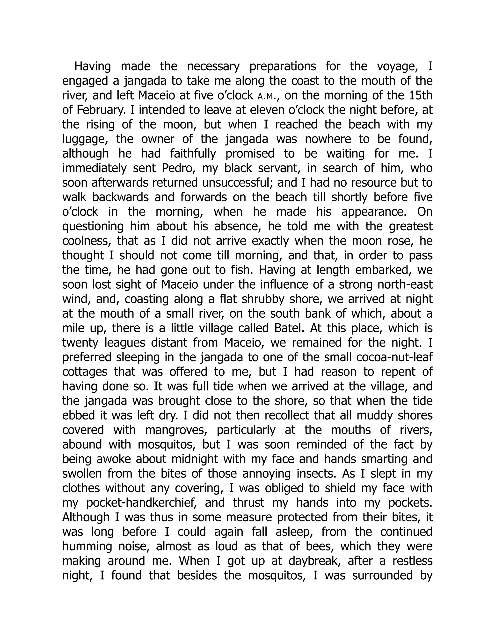 Having made the necessary preparations for the voyage, I
engaged a jangada to take me along the coast to the mouth of the
river, and left Maceio at five o’clock a.m., on the morning of the 15th
of February. I intended to leave at eleven o’clock the night before, at
the rising of the moon, but when I reached the beach with my
luggage, the owner of the jangada was nowhere to be found,
although he had faithfully promised to be waiting for me. I
immediately sent Pedro, my black servant, in search of him, who
soon afterwards returned unsuccessful; and I had no resource but to
walk backwards and forwards on the beach till shortly before five
o’clock in the morning, when he made his appearance. On
questioning him about his absence, he told me with the greatest
coolness, that as I did not arrive exactly when the moon rose, he
thought I should not come till morning, and that, in order to pass
the time, he had gone out to fish. Having at length embarked, we
soon lost sight of Maceio under the influence of a strong north-east
wind, and, coasting along a flat shrubby shore, we arrived at night
at the mouth of a small river, on the south bank of which, about a
mile up, there is a little village called Batel. At this place, which is
twenty leagues distant from Maceio, we remained for the night. I
preferred sleeping in the jangada to one of the small cocoa-nut-leaf
cottages that was offered to me, but I had reason to repent of
having done so. It was full tide when we arrived at the village, and
the jangada was brought close to the shore, so that when the tide
ebbed it was left dry. I did not then recollect that all muddy shores
covered with mangroves, particularly at the mouths of rivers,
abound with mosquitos, but I was soon reminded of the fact by
being awoke about midnight with my face and hands smarting and
swollen from the bites of those annoying insects. As I slept in my
clothes without any covering, I was obliged to shield my face with
my pocket-handkerchief, and thrust my hands into my pockets.
Although I was thus in some measure protected from their bites, it
was long before I could again fall asleep, from the continued
humming noise, almost as loud as that of bees, which they were
making around me. When I got up at daybreak, after a restless
night, I found that besides the mosquitos, I was surrounded by
 
