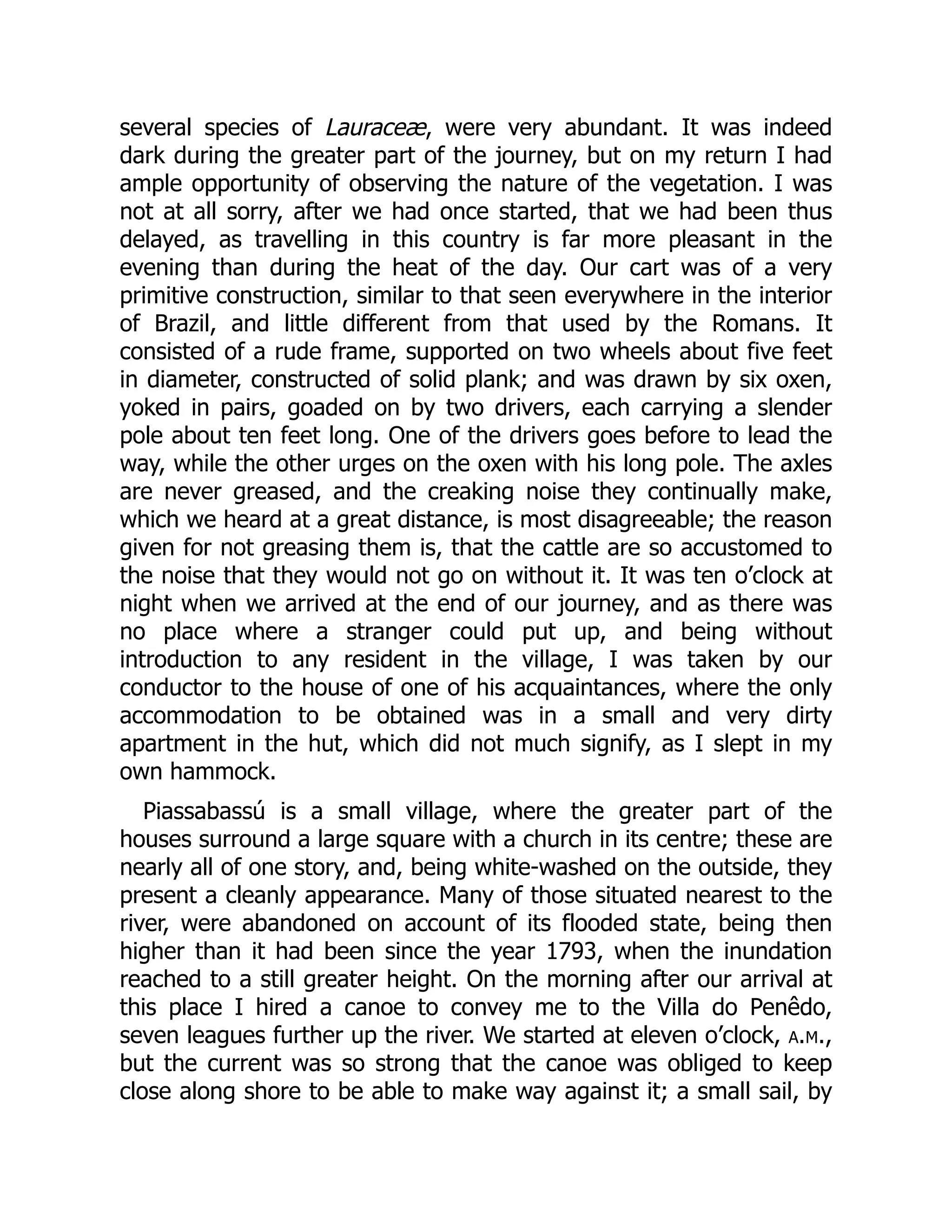 several species of Lauraceæ, were very abundant. It was indeed
dark during the greater part of the journey, but on my return I had
ample opportunity of observing the nature of the vegetation. I was
not at all sorry, after we had once started, that we had been thus
delayed, as travelling in this country is far more pleasant in the
evening than during the heat of the day. Our cart was of a very
primitive construction, similar to that seen everywhere in the interior
of Brazil, and little different from that used by the Romans. It
consisted of a rude frame, supported on two wheels about five feet
in diameter, constructed of solid plank; and was drawn by six oxen,
yoked in pairs, goaded on by two drivers, each carrying a slender
pole about ten feet long. One of the drivers goes before to lead the
way, while the other urges on the oxen with his long pole. The axles
are never greased, and the creaking noise they continually make,
which we heard at a great distance, is most disagreeable; the reason
given for not greasing them is, that the cattle are so accustomed to
the noise that they would not go on without it. It was ten o’clock at
night when we arrived at the end of our journey, and as there was
no place where a stranger could put up, and being without
introduction to any resident in the village, I was taken by our
conductor to the house of one of his acquaintances, where the only
accommodation to be obtained was in a small and very dirty
apartment in the hut, which did not much signify, as I slept in my
own hammock.
Piassabassú is a small village, where the greater part of the
houses surround a large square with a church in its centre; these are
nearly all of one story, and, being white-washed on the outside, they
present a cleanly appearance. Many of those situated nearest to the
river, were abandoned on account of its flooded state, being then
higher than it had been since the year 1793, when the inundation
reached to a still greater height. On the morning after our arrival at
this place I hired a canoe to convey me to the Villa do Penêdo,
seven leagues further up the river. We started at eleven o’clock, a.m.,
but the current was so strong that the canoe was obliged to keep
close along shore to be able to make way against it; a small sail, by
 