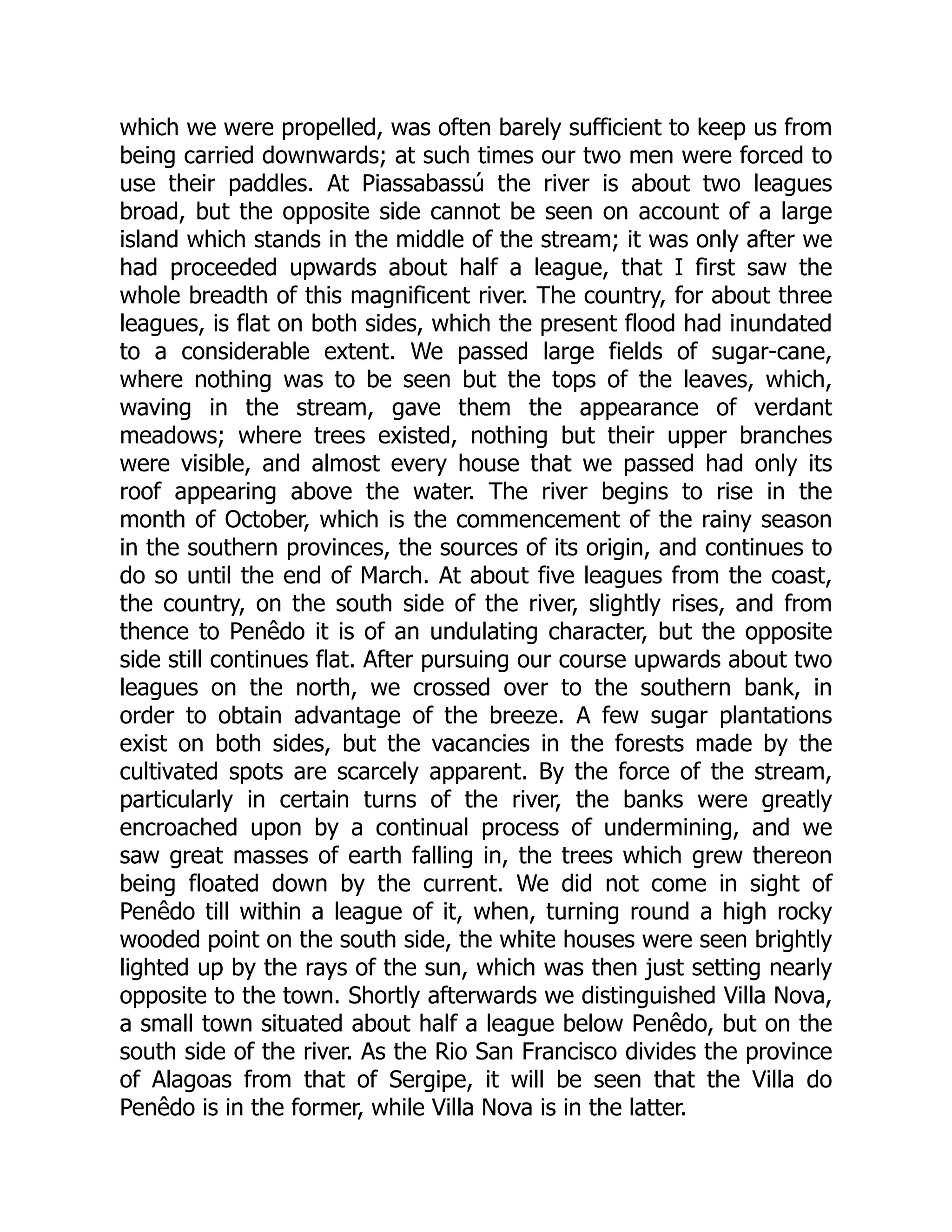 which we were propelled, was often barely sufficient to keep us from
being carried downwards; at such times our two men were forced to
use their paddles. At Piassabassú the river is about two leagues
broad, but the opposite side cannot be seen on account of a large
island which stands in the middle of the stream; it was only after we
had proceeded upwards about half a league, that I first saw the
whole breadth of this magnificent river. The country, for about three
leagues, is flat on both sides, which the present flood had inundated
to a considerable extent. We passed large fields of sugar-cane,
where nothing was to be seen but the tops of the leaves, which,
waving in the stream, gave them the appearance of verdant
meadows; where trees existed, nothing but their upper branches
were visible, and almost every house that we passed had only its
roof appearing above the water. The river begins to rise in the
month of October, which is the commencement of the rainy season
in the southern provinces, the sources of its origin, and continues to
do so until the end of March. At about five leagues from the coast,
the country, on the south side of the river, slightly rises, and from
thence to Penêdo it is of an undulating character, but the opposite
side still continues flat. After pursuing our course upwards about two
leagues on the north, we crossed over to the southern bank, in
order to obtain advantage of the breeze. A few sugar plantations
exist on both sides, but the vacancies in the forests made by the
cultivated spots are scarcely apparent. By the force of the stream,
particularly in certain turns of the river, the banks were greatly
encroached upon by a continual process of undermining, and we
saw great masses of earth falling in, the trees which grew thereon
being floated down by the current. We did not come in sight of
Penêdo till within a league of it, when, turning round a high rocky
wooded point on the south side, the white houses were seen brightly
lighted up by the rays of the sun, which was then just setting nearly
opposite to the town. Shortly afterwards we distinguished Villa Nova,
a small town situated about half a league below Penêdo, but on the
south side of the river. As the Rio San Francisco divides the province
of Alagoas from that of Sergipe, it will be seen that the Villa do
Penêdo is in the former, while Villa Nova is in the latter.
 