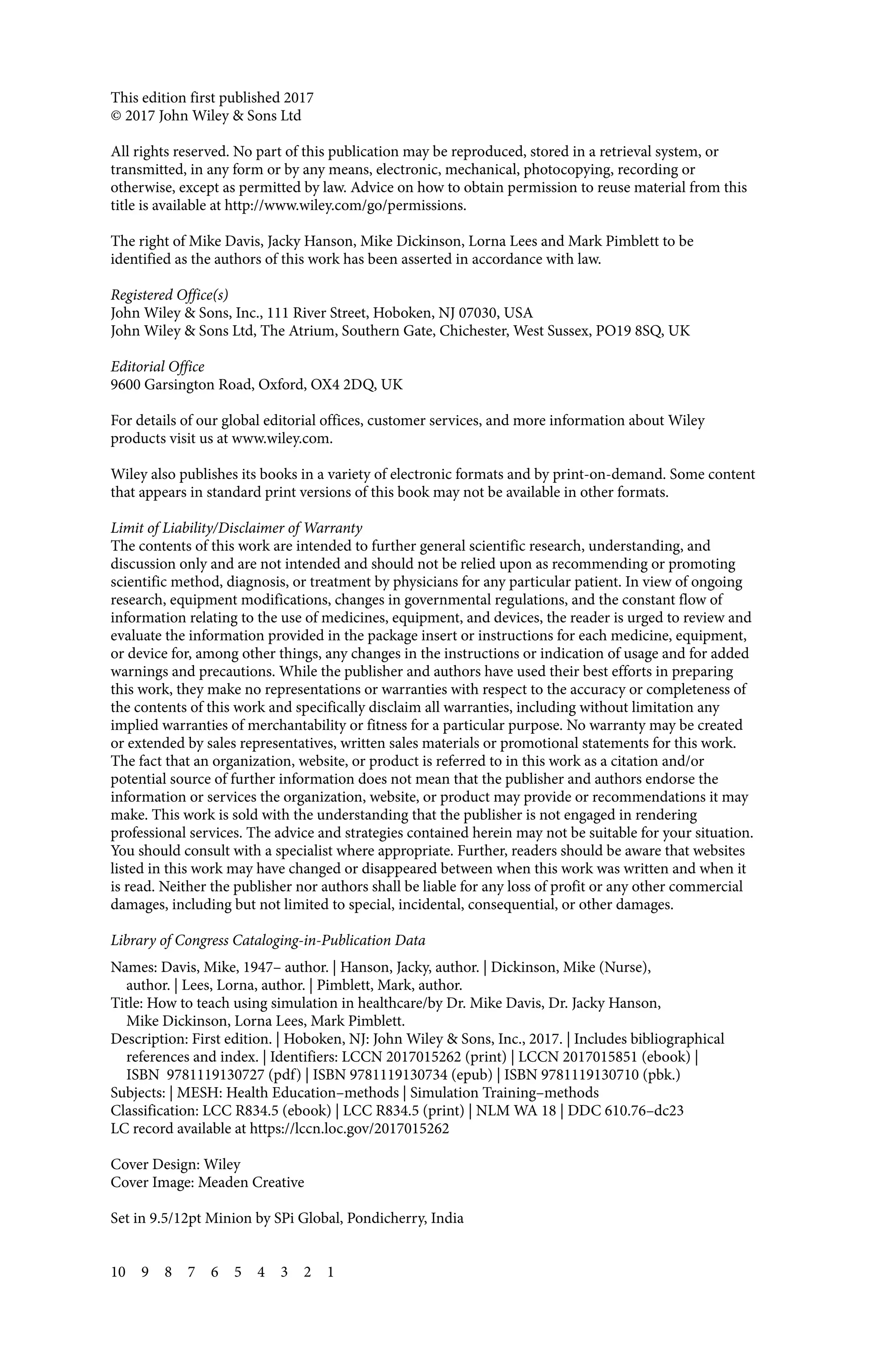 This edition first published 2017
© 2017 John Wiley & Sons Ltd
All rights reserved. No part of this publication may be reproduced, stored in a retrieval system, or
transmitted, in any form or by any means, electronic, mechanical, photocopying, recording or
otherwise, except as permitted by law. Advice on how to obtain permission to reuse material from this
title is available at http://www.wiley.com/go/permissions.
The right of Mike Davis, Jacky Hanson, Mike Dickinson, Lorna Lees and Mark Pimblett to be
identified as the authors of this work has been asserted in accordance with law.
Registered Office(s)
John Wiley & Sons, Inc., 111 River Street, Hoboken, NJ 07030, USA
John Wiley & Sons Ltd, The Atrium, Southern Gate, Chichester, West Sussex, PO19 8SQ, UK
Editorial Office
9600 Garsington Road, Oxford, OX4 2DQ, UK
For details of our global editorial offices, customer services, and more information about Wiley
products visit us at www.wiley.com.
Wiley also publishes its books in a variety of electronic formats and by print‐on‐demand. Some content
that appears in standard print versions of this book may not be available in other formats.
Limit of Liability/Disclaimer of Warranty
The contents of this work are intended to further general scientific research, understanding, and
discussion only and are not intended and should not be relied upon as recommending or promoting
scientific method, diagnosis, or treatment by physicians for any particular patient. In view of ongoing
research, equipment modifications, changes in governmental regulations, and the constant flow of
information relating to the use of medicines, equipment, and devices, the reader is urged to review and
evaluate the information provided in the package insert or instructions for each medicine, equipment,
or device for, among other things, any changes in the instructions or indication of usage and for added
warnings and precautions. While the publisher and authors have used their best efforts in preparing
this work, they make no representations or warranties with respect to the accuracy or completeness of
the contents of this work and specifically disclaim all warranties, including without limitation any
implied warranties of merchantability or fitness for a particular purpose. No warranty may be created
or extended by sales representatives, written sales materials or promotional statements for this work.
The fact that an organization, website, or product is referred to in this work as a citation and/or
potential source of further information does not mean that the publisher and authors endorse the
information or services the organization, website, or product may provide or recommendations it may
make. This work is sold with the understanding that the publisher is not engaged in rendering
professional services. The advice and strategies contained herein may not be suitable for your situation.
You should consult with a specialist where appropriate. Further, readers should be aware that websites
listed in this work may have changed or disappeared between when this work was written and when it
is read. Neither the publisher nor authors shall be liable for any loss of profit or any other commercial
damages, including but not limited to special, incidental, consequential, or other damages.
Library of Congress Cataloging‐in‐Publication Data
Names: Davis, Mike, 1947– author. | Hanson, Jacky, author. | Dickinson, Mike (Nurse),
author. | Lees, Lorna, author. | Pimblett, Mark, author.
Title: How to teach using simulation in healthcare/by Dr. Mike Davis, Dr. Jacky Hanson,
Mike Dickinson, Lorna Lees, Mark Pimblett.
Description: First edition. | Hoboken, NJ: John Wiley & Sons, Inc., 2017. | Includes bibliographical
references and index. | Identifiers: LCCN 2017015262 (print) | LCCN 2017015851 (ebook) |
ISBN 9781119130727 (pdf) | ISBN 9781119130734 (epub) | ISBN 9781119130710 (pbk.)
Subjects: | MESH: Health Education–methods | Simulation Training–methods
Classification: LCC R834.5 (ebook) | LCC R834.5 (print) | NLM WA 18 | DDC 610.76–dc23
LC record available at https://lccn.loc.gov/2017015262
Cover Design: Wiley
Cover Image: Meaden Creative
Set in 9.5/12pt Minion by SPi Global, Pondicherry, India
10 9 8 7 6 5 4 3 2 1
 