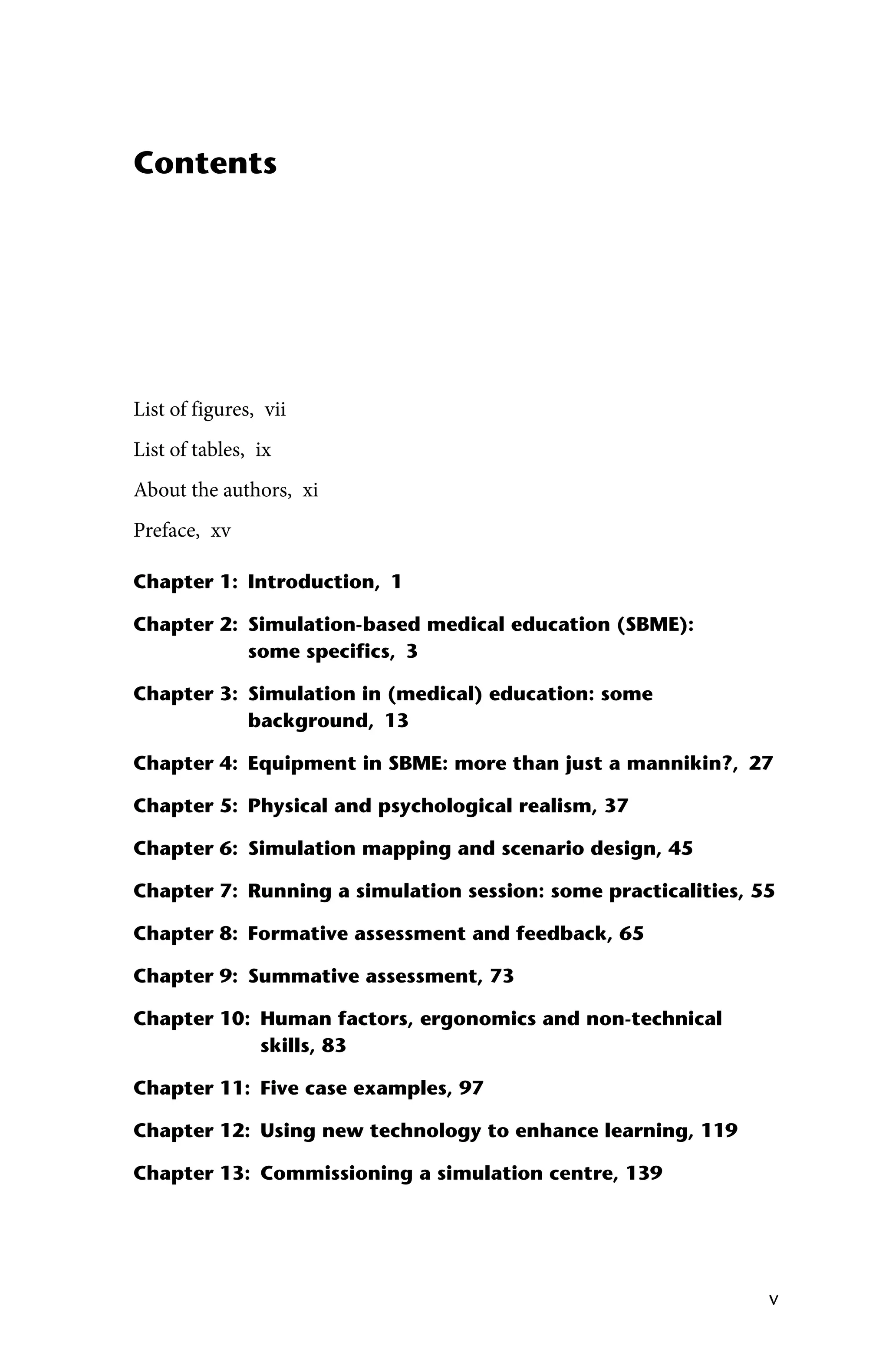 v
Contents
List of figures, vii
List of tables, ix
About the authors, xi
Preface, xv
Chapter 1: Introduction, 1
Chapter 2: 
Simulation‐based medical education (SBME):
some specifics, 3
Chapter 3: 
Simulation in (medical) education: some
background, 13
Chapter 4: Equipment in SBME: more than just a mannikin?, 27
Chapter 5: Physical and psychological realism, 37
Chapter 6: Simulation mapping and scenario design, 45
Chapter 7: Running a simulation session: some practicalities, 55
Chapter 8: Formative assessment and feedback, 65
Chapter 9: Summative assessment, 73
Chapter 10: 
Human factors, ergonomics and non‐technical
skills, 83
Chapter 11: Five case examples, 97
Chapter 12: Using new technology to enhance learning, 119
Chapter 13: Commissioning a simulation centre, 139
 