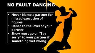 NO FAULT DANCING
• Never blame a partner for
missed execution of
figures
• Dance to the level of your
partner
• Show must go on “Say
sorry” to your partner if
something wet wrong.
 