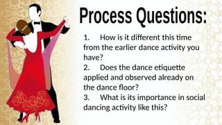 1. How is it different this time
from the earlier dance activity you
have?
2. Does the dance etiquette
applied and observed already on
the dance floor?
3. What is its importance in social
dancing activity like this?
 