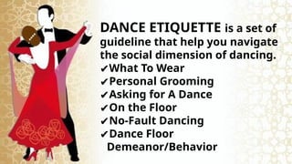DANCE ETIQUETTE is a set of
guideline that help you navigate
the social dimension of dancing.
✔What To Wear
✔Personal Grooming
✔Asking for A Dance
✔On the Floor
✔No-Fault Dancing
✔Dance Floor
Demeanor/Behavior
 