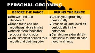 PERSONAL GROOMING
BEFORE THE DANCE DURING THE DANCE
▪Shower and use
deodorant
▪Brush teeth and use
mouthwash/breath mint
▪Abstain from foods that
produce strong odor
▪Don’t smoke it causes foul
mouth and clothing odor
▪Check your grooming
periodically
▪Freshen up and towel off
periodically in the
bathroom
▪Carrying an extra shirt is
advisable for men in case
need to change
 