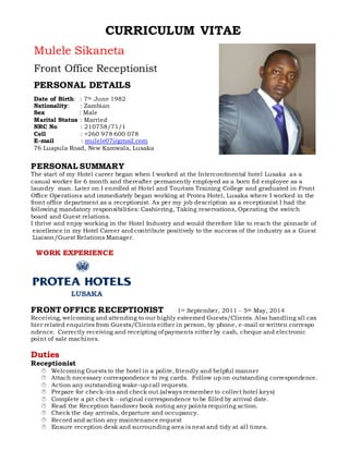 CURRICULUM VITAE
Mulele Sikaneta
Front Office Receptionist
PERSONAL DETAILS
Date of Birth: : 7th June 1982
Nationality: : Zambian
Sex : Male
Marital Status : Married
NRC No : 210758/71/1
Cell : +260 978 600 078
E-mail : mulele07@gmail.com
76 Luapula Road, New Kamwala, Lusaka
PERSONAL SUMMARY
The start of my Hotel career began when I worked at the Intercontinental hotel Lusaka as a
casual worker for 6 month and thereafter permanently employed as a born fid employee as a
laundry man. Later on I enrolled at Hotel and Tourism Training College and graduated in Front
Office Operations and immediately began working at Protea Hotel, Lusaka where I worked in the
front office department as a receptionist. As per my job description as a receptionist I had the
following mandatory responsibilities: Cashiering, Taking reservations, Operating the switch
board and Guest relations.
I thrive and enjoy working in the Hotel Industry and would therefore like to reach the pinnacle of
excellence in my Hotel Career and contribute positively to the success of the industry as a Guest
Liaison/Guest Relations Manager.
WORK EXPERIENCE
LUSAKA
FRONT OFFICE RECEPTIONIST 1st September, 2011 – 5th May, 2014
Receiving, welcoming and attending to our highly esteemed Guests/Clients. Also handling all cas
hier related enquiries from Guests/Clients either in person, by phone, e-mail or written correspo
ndence. Correctly receiving and receipting of payments either by cash, cheque and electronic
point of sale machines.
Duties
Receptionist
 Welcoming Guests to the hotel in a polite, friendly and helpful manner
 Attach necessary correspondence to reg cards. Follow up on outstanding correspondence.
 Action any outstanding wake-up call requests.
 Prepare for check-ins and check out.(always remember to collect hotel keys)
 Complete a pit check – original correspondence to be filled by arrival date.
 Read the Reception handover book noting any points requiring action.
 Check the day arrivals, departure and occupancy.
 Record and action any maintenance request
 Ensure reception desk and surrounding area is neat and tidy at all times.
 