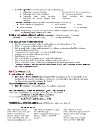  Machine Operator : operating all laundry machinery e.g.
 Industrial washing machine  Industrial stem drying machines
 Industrial linen roller machine  Dry cleaning Machines
 Hydraulic and stem pressing
machines for suites (jacket and
trouser)
 Shirt pressing and folding
machine
 Laundry chemical : correctly application of laundry Chemicals e.g.
 Bleach/whitener/Brightener  Stain remover  Starch
 Paint remover  Rust remover  Ink remover
 Souter : separating in house laundry Soiled and Stained before washing e.g.
Housekeeping and Restaurant linen
Bilika industries South Africa (2006-2007) Giyani (Limpopo Province)
Duties  Sales and marketing  Driving (Deliveries)
KEY SKILLS AND COMPETENCES
 Excellent communication skills to build relations with Guest Face to Face.
 Ability to organize and prioritize a busy diary.
 Able to work shifts in key trading periods, weekdays, weekends and public holidays.
 Handling of guest inquiries
 Professional checking-in and checking-out of VIP Guests.
 Updating and settling of Guest accounts.
 Switchboard operations
 Able to settle Guest complaints with tack and diplomacy.
 Able to settle any difficult situations without creating an offence.
 Ability to do work in any position of responsibility with minimum supervision.
 Computer literate, able to use Microsoft Word, Excel and Company support systems
e.g. able to operate Opera.
Achievements
Protea Hotel Lusaka
 2014 Labor Day celebrations: Recognized by management for receiving the most
feedback from Guests on employees who were exceptional in their duties and made
the Guests to enjoy their stay at the hotel.
Intercontinental Hotel Lusaka
 2004 December voted as the most friendliest employer
PROFESSIONAL AND ACADEMIC QUALIFICATIONS
Hotel and Tourism Training College 2010 January – December
 Certificate in Front Office operations
Monze Boys Boarding High School 1999 - 2001
 Grade Twelve (12) Certificate GCE
ADDITIONAL INFORMATION: Valid SADC driver’s License: Class C
REFERENCES
Mrs. Thandiwe Chiluba
Front Office Duty Manager
Protea` Hotel, Lusaka
Phone: +260 211 254 664
Cell: +260 976 402 654
E-mail: dm@phlusaka.co.zm
Mr. Noah Mutentaziko Lungu
Laundry Manager
Intercontinental Hotel Lusaka
Phone: +260 211 250000
Zambia
Mrs. Charity Mwansa
Front Office Manager/Lecturer
Hotel and Tourism College
Lusaka
Phone: +260 211 239637
Cell: +260 977 801 225
 