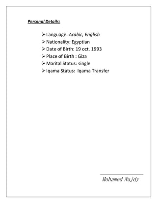 Personal Details:
Language: Arabic, English
Nationality: Egyptian
Date of Birth: 19 oct. 1993
Place of Birth : Giza
Marital Status: single
Iqama Status: Iqama Transfer
Mohamed Najdy
 