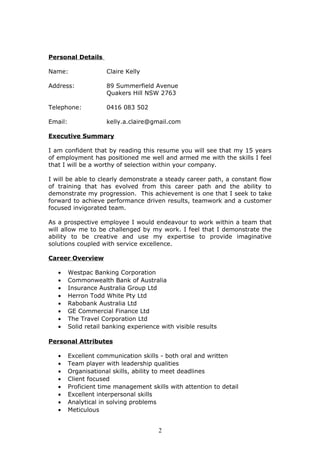 Personal Details
Name: Claire Kelly
Address: 89 Summerfield Avenue
Quakers Hill NSW 2763
Telephone: 0416 083 502
Email: kelly.a.claire@gmail.com
Executive Summary
I am confident that by reading this resume you will see that my 15 years
of employment has positioned me well and armed me with the skills I feel
that I will be a worthy of selection within your company.
I will be able to clearly demonstrate a steady career path, a constant flow
of training that has evolved from this career path and the ability to
demonstrate my progression. This achievement is one that I seek to take
forward to achieve performance driven results, teamwork and a customer
focused invigorated team.
As a prospective employee I would endeavour to work within a team that
will allow me to be challenged by my work. I feel that I demonstrate the
ability to be creative and use my expertise to provide imaginative
solutions coupled with service excellence.
Career Overview
• Westpac Banking Corporation
• Commonwealth Bank of Australia
• Insurance Australia Group Ltd
• Herron Todd White Pty Ltd
• Rabobank Australia Ltd
• GE Commercial Finance Ltd
• The Travel Corporation Ltd
• Solid retail banking experience with visible results
Personal Attributes
• Excellent communication skills - both oral and written
• Team player with leadership qualities
• Organisational skills, ability to meet deadlines
• Client focused
• Proficient time management skills with attention to detail
• Excellent interpersonal skills
• Analytical in solving problems
• Meticulous
2
 