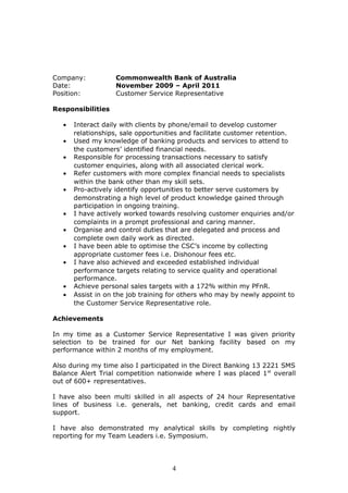 Company: Commonwealth Bank of Australia
Date: November 2009 – April 2011
Position: Customer Service Representative
Responsibilities
• Interact daily with clients by phone/email to develop customer
relationships, sale opportunities and facilitate customer retention.
• Used my knowledge of banking products and services to attend to
the customers’ identified financial needs.
• Responsible for processing transactions necessary to satisfy
customer enquiries, along with all associated clerical work.
• Refer customers with more complex financial needs to specialists
within the bank other than my skill sets.
• Pro-actively identify opportunities to better serve customers by
demonstrating a high level of product knowledge gained through
participation in ongoing training.
• I have actively worked towards resolving customer enquiries and/or
complaints in a prompt professional and caring manner.
• Organise and control duties that are delegated and process and
complete own daily work as directed.
• I have been able to optimise the CSC’s income by collecting
appropriate customer fees i.e. Dishonour fees etc.
• I have also achieved and exceeded established individual
performance targets relating to service quality and operational
performance.
• Achieve personal sales targets with a 172% within my PFnR.
• Assist in on the job training for others who may by newly appoint to
the Customer Service Representative role.
Achievements
In my time as a Customer Service Representative I was given priority
selection to be trained for our Net banking facility based on my
performance within 2 months of my employment.
Also during my time also I participated in the Direct Banking 13 2221 SMS
Balance Alert Trial competition nationwide where I was placed 1st
overall
out of 600+ representatives.
I have also been multi skilled in all aspects of 24 hour Representative
lines of business i.e. generals, net banking, credit cards and email
support.
I have also demonstrated my analytical skills by completing nightly
reporting for my Team Leaders i.e. Symposium.
4
 
