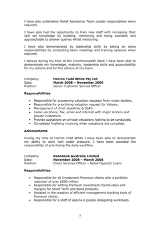 I have also undertaken Relief Assistance Team Leader responabities when
required.
I have also had the opportunity to train new staff with increasing their
skill set knowledge by budding, mentoring and being available and
approachable to answer queries whilst mentoring.
I have also demonstrated by leadership skills by taking on extra
responsibilities by conducting team meetings and training sessions when
required.
I believe during my time at the Commonwealth Bank I have been able to
demonstrate my knowledge, maturity, leadership skills and accountability
for my actions and for the actions of my team.
Company: Herron Todd White Pty Ltd
Date: March 2008 – November 2009
Position: Senior Customer Service Officer
Responsibilities
• Responsible for processing valuation requests from major lenders.
• Responsible for prioritising valuation request for Valuers.
• Management of strict deadlines & SLA’s.
• Liaise via phone, fax, email and internet with major lenders and
private customers.
• Provide quotations on private valuations looking to be conducted.
• Completed finalising invoicing when valuations are complete.
Achievements
During my time at Herron Todd White I have been able to demonstrate
my ability to work well under pressure. I have been awarded the
responsibility of prioritising the daily workflow.
Company: Rabobank Australia Limited
Date: November 2006 – March 2008
Position: Client Services Officer – Retail Deposit/ Loans
Responsibilities
• Responsible for all Investment Premium clients with a portfolio
retention of over $500 million.
• Responsible for setting Premium investment clients rates and
margins for Short Term and Bond products.
• Assisted in the creation of efficient management tracking tools of
Premium clients.
• Responsible for a staff of approx 6 people delegating workloads.
5
 