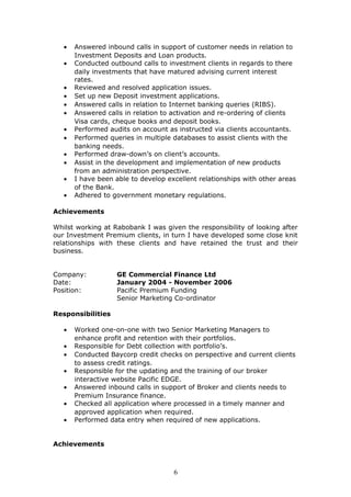 • Answered inbound calls in support of customer needs in relation to
Investment Deposits and Loan products.
• Conducted outbound calls to investment clients in regards to there
daily investments that have matured advising current interest
rates.
• Reviewed and resolved application issues.
• Set up new Deposit investment applications.
• Answered calls in relation to Internet banking queries (RIBS).
• Answered calls in relation to activation and re-ordering of clients
Visa cards, cheque books and deposit books.
• Performed audits on account as instructed via clients accountants.
• Performed queries in multiple databases to assist clients with the
banking needs.
• Performed draw-down’s on client’s accounts.
• Assist in the development and implementation of new products
from an administration perspective.
• I have been able to develop excellent relationships with other areas
of the Bank.
• Adhered to government monetary regulations.
Achievements
Whilst working at Rabobank I was given the responsibility of looking after
our Investment Premium clients, in turn I have developed some close knit
relationships with these clients and have retained the trust and their
business.
Company: GE Commercial Finance Ltd
Date: January 2004 - November 2006
Position: Pacific Premium Funding
Senior Marketing Co-ordinator
Responsibilities
• Worked one-on-one with two Senior Marketing Managers to
enhance profit and retention with their portfolios.
• Responsible for Debt collection with portfolio’s.
• Conducted Baycorp credit checks on perspective and current clients
to assess credit ratings.
• Responsible for the updating and the training of our broker
interactive website Pacific EDGE.
• Answered inbound calls in support of Broker and clients needs to
Premium Insurance finance.
• Checked all application where processed in a timely manner and
approved application when required.
• Performed data entry when required of new applications.
Achievements
6
 