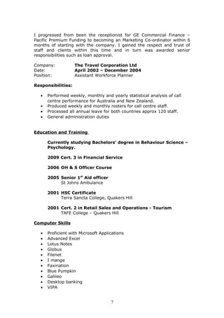 I progressed from been the receptionist for GE Commercial Finance –
Pacific Premium Funding to becoming an Marketing Co-ordinator within 6
months of starting with the company. I gained the respect and trust of
staff and clients within this time and in turn was awarded senior
responsibilities such as loan approval.
Company: The Travel Corporation Ltd
Date: April 2002 – December 2004
Position: Assistant Workforce Planner
Responsibilities:
• Performed weekly, monthly and yearly statistical analysis of call
centre performance for Australia and New Zealand.
• Produced weekly and monthly rosters for call centre staff.
• Processed all annual leave for both countries approx 120 staff.
• General administration duties
Education and Training
Currently studying Bachelors’ degree in Behaviour Science –
Psychology.
2009 Cert. 3 in Financial Service
2006 OH & S Officer Course
2005 Senior 1st
Aid officer
St Johns Ambulance
2001 HSC Certificate
Terra Sancta College, Quakers Hill
2001 Cert. 2 in Retail Sales and Operations - Tourism
TAFE College – Quakers Hill
Computer Skills
• Proficient with Microsoft Applications
• Advanced Excel
• Lotus Notes
• Globus
• Filenet
• I mange
• Faxination
• Blue Pumpkin
• Galileo
• Desktop banking
• VIPA
7
 