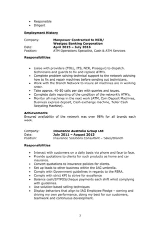 • Responsible
• Diligent
Employment History
Company: Manpower Contracted to NCR/
Westpac Banking Corporation
Date: April 2015 – July 2016
Position: ATM Operations Specailist, Cash & ATM Services
Responsibilities
• Liaise with providers (TOLL, ITS, NCR, Prosegur) to dispatch.
technicians and guards to fix and replace ATM’s.
• Complete problem solving technical support to the network advising
how to fix and repair machines before sending out technicians.
• Work with the Branch Network to insure all machines are in working
order.
• Take approx. 40-50 calls per day with queries and issues.
• Complete daily reporting of the condition of the network’s ATM’s.
• Monitor all machines in the next work (ATM, Coin Deposit Machines,
Business express deposit, Cash exchange machine, Teller Cash
Recycling Machine).
Achievements
Ensured availability of the network was over 98% for all brands each
week.
Company: Insurance Australia Group Ltd
Date: July 2011 – August 2013
Position: Insurance Solutions Consultant – Sales/Branch
Responsibilities
• Interact with customers on a daily basis via phone and face to face.
• Provide quotations to clients for such products as home and car
insurance.
• Convert quotations to insurance policies for clients.
• Set up leads to other business within the IAG umbrella.
• Comply with Government guidelines in regards to the FSRA.
• Comply with strict KPI to strive for excellence
• Balance cash/EFTPOS/cheque payments each shift whist complying
with guidelines.
• Use solution-based selling techniques
• Display behaviors that align to IAG Employee Pledge – owning and
driving my own performance, doing my best for our customers,
teamwork and continuous development.
3
 